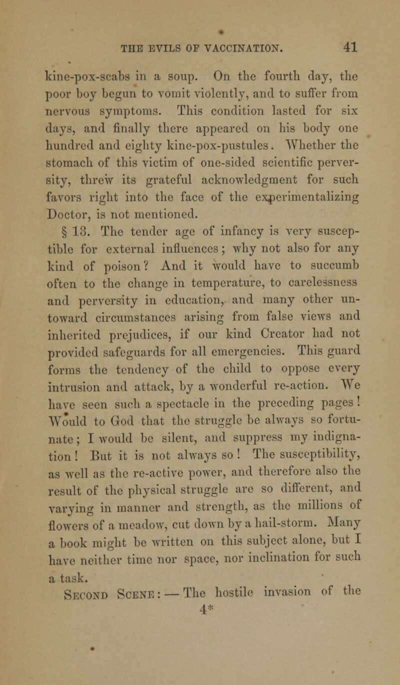 kinc-pox-scabs in a soup. On the fourth clay, the poor boy begun to vomit violently, and to suffer from nervous symptoms. This condition lasted for six davs, and finally there appeared on his body one hundred and eighty kine-pox-pustules. Whether the stomach of this victim of one-sided scientific perver- sity, threw its grateful acknowledgment for such favors right into the face of the experimentalizing Doctor, is not mentioned. § 13. The tender age of infancy is very suscep- tible for external influences; why not also for any kind of poison? And it would have to succumb often to the change in temperature, to carelessness and perversity in education, and many other un- toward circumstances arising from false views and inherited prejudices, if our kind Creator had not provided safeguards for all emergencies. This guard forms the tendency of the child to oppose every intrusion and attack, by a -wonderful re-action. We have seen such a spectacle in the preceding pages! Would to God that the struggle be always so fortu- nate ; I would be silent, and suppress my indigna- tion ! But it is not always so ! The susceptibility, as well as the re-active power, and therefore also the result of the physical struggle are so different, and varying in manner and strength, as the millions of flowers of a meadow, cut down by a hail-storm. Many a book might be written on this subject alone, but I have neither time nor space, nor inclination for such a task. SECOND Scene: — The hostile invasion of the 4*