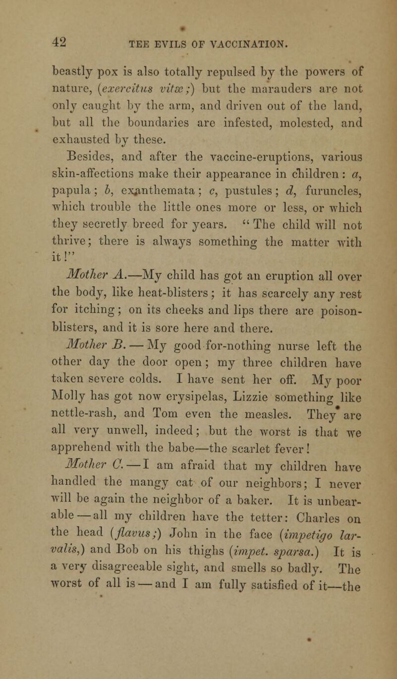 beastly pox is also totally repulsed by the powers of nature, (ezercitus vitse;) but the marauders are not only caught by the arm, and driven out of the land, but all the boundaries arc infested, molested, and exhausted by these. Besides, and after the vaccine-eruptions, various skin-affections make their appearance in children : a, papula; i, exanthemata; c, pustules; d, furuncles, which trouble the little ones more or less, or which they secretly breed for years.  The child will not thrive; there is always something the matter with it! Mother A.—My child has got an eruption all over the body, like heat-blisters; it has scarcely any rest for itching; on its cheeks and lips there are poison- blisters, and it is sore here and there. Mother B. — My good-for-nothing nurse left the other day the door open ; my three children have taken severe colds. I have sent her off. My poor Molly has got now erysipelas, Lizzie something like nettle-rash, and Tom even the measles. They* are all very unwell, indeed; but the worst is that we apprehend with the babe—the scarlet fever! Mother 0.— I am afraid that my children have handled the mangy cat of our neighbors; I never will be again the neighbor of a baker. It is unbear- able— all my children have the tetter: Charles on the head (flavus;) John in the face {impetigo lar- valis,) and Bob on his thighs (impet. sjmrsa.) It is a very disagreeable sight, and smells so badly. The worst of all is — and I am fully satisfied of it—the