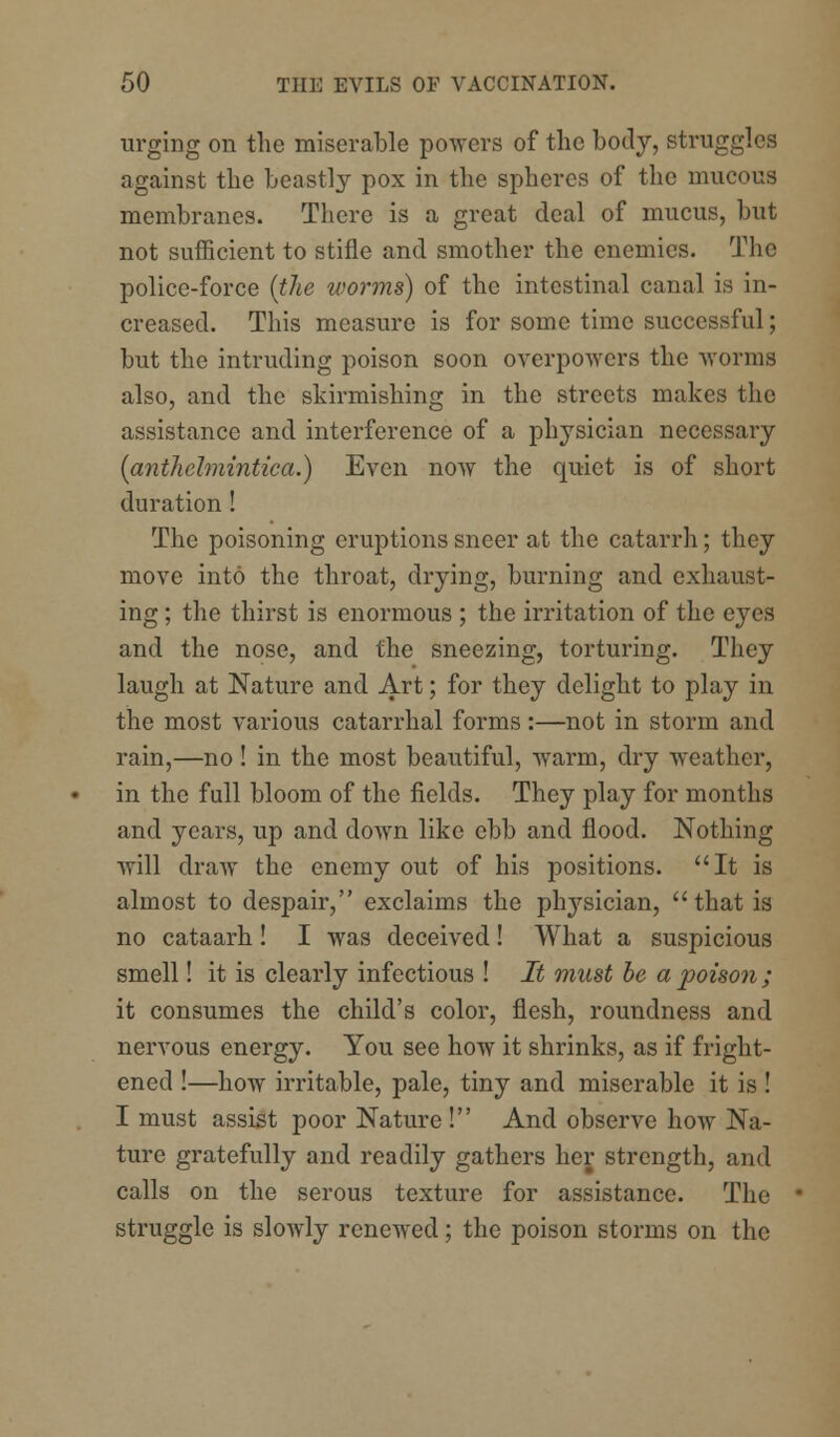 urging on the miserable powers of the body, struggles against the beastly pox in the spheres of the mucous membranes. There is a great deal of mucus, but not sufficient to stifle and smother the enemies. The police-force {the worms) of the intestinal canal is in- creased. This measure is for some time successful; but the intruding poison soon overpowers the worms also, and the skirmishing in the streets makes the assistance and interference of a physician necessary (antliclmintica.) Even now the quiet is of short duration ! The poisoning eruptions sneer at the catarrh; they move into the throat, drying, burning and exhaust- ing ; the thirst is enormous ; the irritation of the eyes and the nose, and the sneezing, torturing. They laugh at Nature and Art; for they delight to play in the most various catarrhal forms:—not in storm and rain,—no! in the most beautiful, warm, dry weather, in the full bloom of the fields. They play for months and years, up and down like ebb and flood. Nothing will draw the enemy out of his positions. It is almost to despair, exclaims the physician,  that is no cataarh! I was deceived! What a suspicious smell! it is clearly infectious ! It must be a poison; it consumes the child's color, flesh, roundness and nervous energy. You see how it shrinks, as if fright- ened !—how irritable, pale, tiny and miserable it is ! I must assist poor Nature! And observe how Na- ture gratefully and readily gathers her strength, and calls on the serous texture for assistance. The struggle is slowly renewed; the poison storms on the