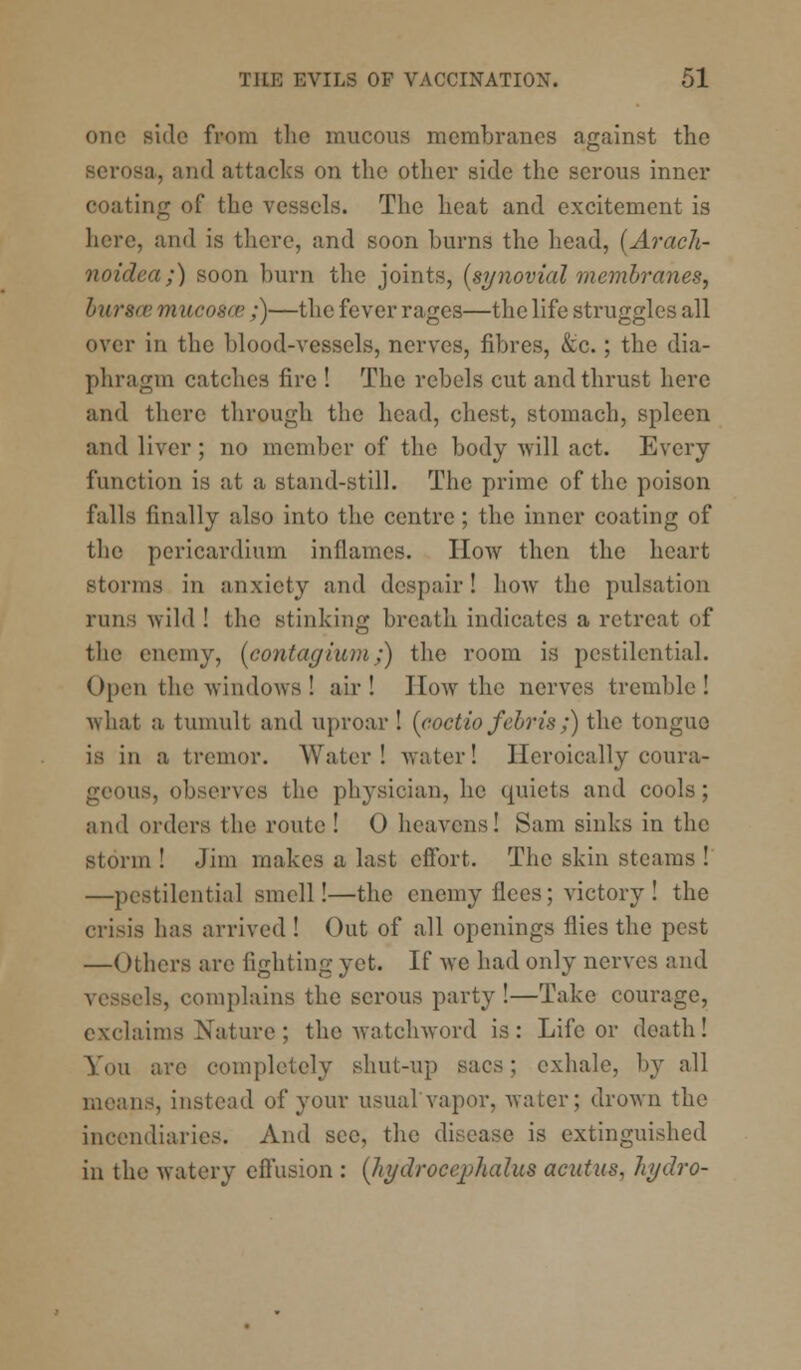 one side from the mucous membranes against the '8a, and attacks on the other side the serous inner coating of the vessels. The heat and excitement is here, and is there, and soon burns the head, (Arach- noidca;) soon burn the joints, (synovial membranes, buracemucogaz ;)—the fever rages—the life struggles all over in the blood-vessels, nerves, fibres, &c.; the dia- phragm catches fire ! The rebels cut and thrust here and there through the head, chest, stomach, spleen and liver ; no member of the body will act. Every function is at a stand-still. The prime of the poison falls finally also into the centre; the inner coating of the pericardium inflames. How then the heart storms in anxiety and despair! how the pulsation runs wild ! the stinking breath indicates a retreat of the enemy, (contaghun/) the room is pestilential. Open the windows ! air! J low the nerves tremble! what a tumult and uproar ! (coctio febris;) the tongue is in a tremor. Water! water! Heroically coura- geous, observes the physician, he quiets and cools; and orders the route ! 0 heavens! 8am sinks in the storm ! Jim makes a last effort. The skin steams ! —pestilential smell!—the enemy flees; victory ! the crisis has arrived ! Out of all openings flies the pest —Others are fighting yet. If we had only nerves and vessels, complains the serous party !—Take courage, exclaims Nature ; the watchword is: Life or death! You arc completely shut-up sacs; exhale, by all means, instead of your usualvapor, water; drown the incendiaries. And sec, the disease is extinguished in the watery effusion : (hydrocephalus acutus, hydro-