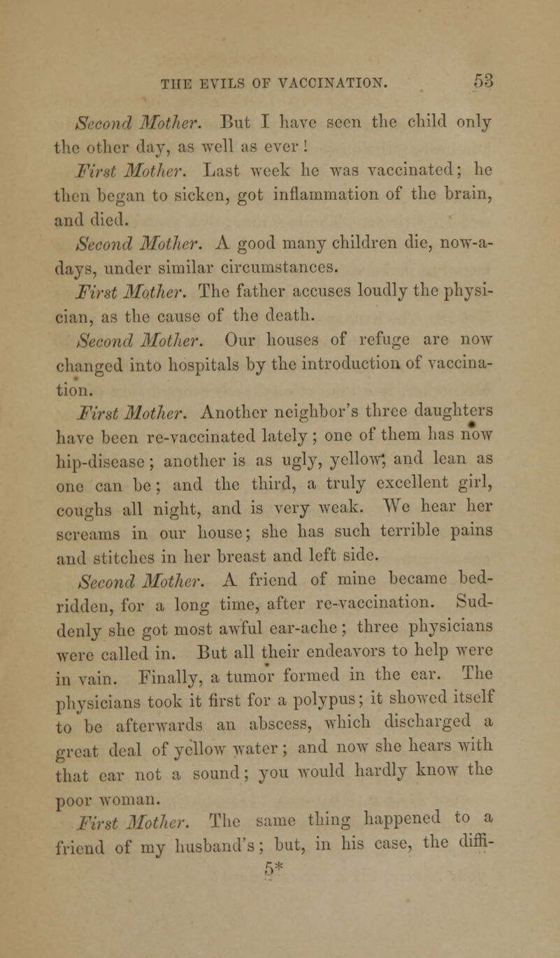 Second Mother. But T have scon the child only the other day, as well a8 ever I First Mother. Last week he was vaccinated; he then began to sicken, got inflammation of the brain, and died. Second Mother. A good many children die, now-a- days, under similar circumstances. First Mother. The father accuses loudly the physi- cian, as the cause of the death. Second Mother. Our houses of refuge arc now changed into hospitals by the introduction of vaccina- tion. First Mother. Another neighbor's three daughters have been re-vaccinated lately; one of them has now hip-disease ; another is as ugly, yellow*, and lean as one can be; and the third, a truly excellent girl, coughs all night, and is very weak. We hear her screams in our house; she has such terrible pains and Btitches in her breast and left side. Second Mother. A friend of mine became bed- ridden, for a long time, after re-vaccination. Sud- denly she got most awful ear-ache ; three physicians were called in. But all their endeavors to help were in vain. Finally, a tumor formed in the ear. The physicians took it first for a polypus; it showed itself to be afterwards an abscess, which discharged a i1 deal of yellow water ; and now she hears with that ear not a sound ; you would hardly know the poor woman. First Mother. The same thing happened to a friend of my husband's; but, in his case, the diffi- 5*