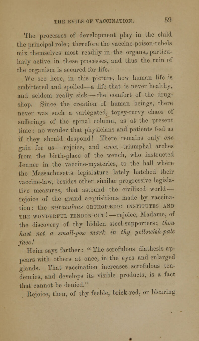The processes of development play in the child the principal role; therefore the vaccine-poison-rebels mix themselves most readily in the organs,, particu- larly active in these processes, and thus the ruin of the organism is secured for life. We see here, in this picture, how human life is embittered and spoiled—a life that is never healthy, and seldom really sick — the comfort of the drug- shop. Since the creation of human beings, there never was such a variegated, topsy-turvy chaos of Bufferings of the spinal column, as at the present time: no wonder that physicians and patients feel as if they should despond! There remains only one gain for us —rejoice, and erect triumphal arches from the birth-place of the wench, who instructed ,1 rimer in the vaccine-mysteries, to the hall where the Massachusetts legislature lately hatched their \;n-cine-law, besides other similar progressive lcgisla- tive measures, that astound the civilized world — rejoice of the grand acquisitions made by vaccina- tion: the miraculous ORTHOPEDIC institutes and tiii: wonderful tendon-cut! — rejoice, Madame, of the discovery of thy hidden steel-supporters; thou hast not a small-pox mark in thy yellowish-pah face.' llcim says farther:  The scrofulous diathesis ap- pears with others at once, in the eyes and enlarged glands. That vaccination increases scrofulous ten- dencies, and develops its visible products, is a fact that cannot be denied. Rejoice, then, of thy feeble, brick-red, or blearing