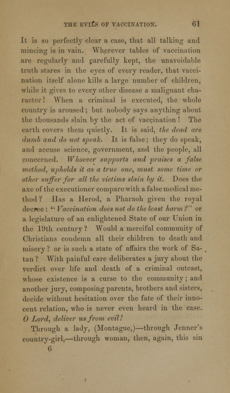 It is so perfectly clear a case, that all talking and mincing is in vain. Wherever tables of vaccination are regularly and carefully kept, the unavoidable truth stares in the eyes of every reader, that vacci- nation itself alone kills a large number of children, while it gives to every other disease a malignant cha- racter! When a criminal is executed, the whole country is aroused; but nobody says anything about the thousands slain by the act of vaccination ! The earth covers them quietly. It is said, the dead are dumb and do not speak. It is false; they do speak, and accuse science, government, and the people, all concerned. Whoever supports and jwaises a false method, upholds it as a true one, must some time or other suffer for all the victims slain by it. Does the axe of the executioner compare with a false medical me- thod? lias a Herod, a Pharaoh given the royal decree :  Vaccination does not do the least harm? or a legislature of an enlightened State of our Union in the L9th century? Would a merciful community of Christians condemn all their children to death and misery? or is such a state of affairs the work of Sa- tan ? With painful care deliberates a jury about the verdict over life and death of a criminal outcast, whose existence is a curse to the community; and another jury, composing parents, brothers and sisters, decide without hesitation over the fate of their inno- cent rtlation, A\ho is never even heard in the case. 0 Lord, deliver lis from evil! Through a lady, (Montague,)—through Jenncr's country-girl,—through woman, then, again, this sin t;