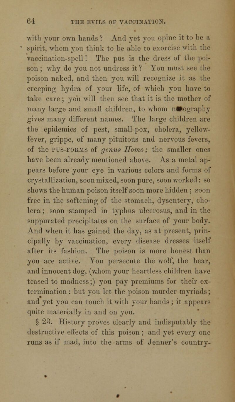 with your own hands ? And yet you opine it to be a spirit, whom you think to be able to exorcist1 with the vaccination-spell! The pus is the dress of the poi- son ; why do you not undress it ? You must see the poison naked, and then you will recognize it as the creeping hydra of your life, of which you have to take care; you will then see that it is the mother of many large and small children, to whom urography gives many different names. The large children are the epidemics of pest, small-pox, cholera, yellow- fever, grippe, of many pituitous and nervous fevers, of the pus-forms of genus Homo; the smaller ones have been already mentioned above. As a metal ap- pears before your eye in various colors and forms of crystallization, soon mixed, soon pure, soon worked: so shows the human poison itself soon more hidden ; soon free in the softening of the stomach, dysentery, cho- lera ; soon stamped in typhus ulcerosus, and in the suppurated precipitates on the surface of your body. And when it has gained the day, as at present, prin- cipally by vaccination, every disease dresses itself after its fashion. The poison is more honest than you are active. You persecute the wolf, the bear, and innocent dog, (whom your heartless children have teased to madness;) you pay premiums for their ex- termination: but you let the poison murder myriads; and yet you can touch it with your hands ; it appears quite materially in and on you. § 23. History proves clearly and indisputably the destructive effects of this poison; and yet every one runs as if mad, into the arms of Jenner's country-