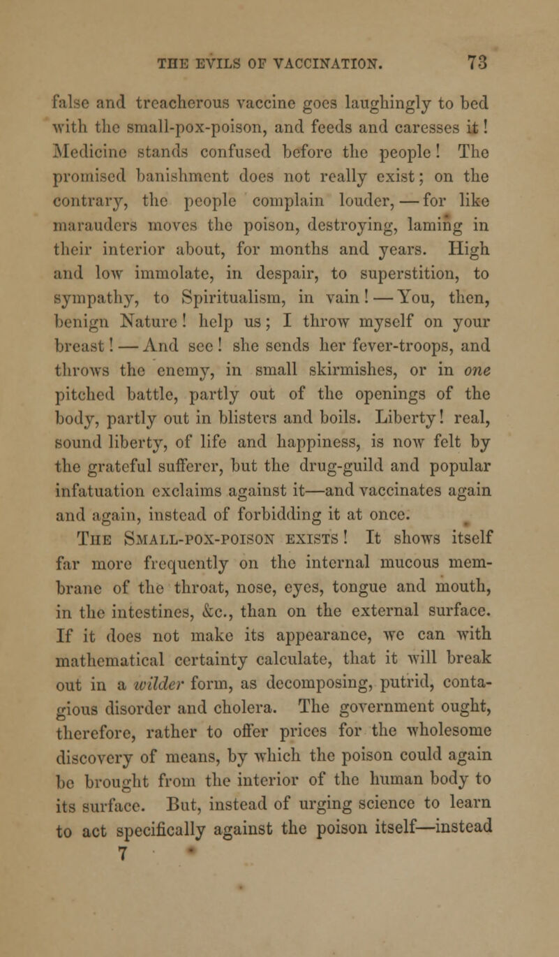 and treacherous vaccine goes laughingly to bed with the small-pox-poison, and feeds and caresses it! Medicine stands confused before the people! The promised banishment does not really exist; on the contrary, the people complain louder, — for like marauders moves the poison, destroying, laming in their interior about, for months and years. High and low immolate, in despair, to superstition, to sympathy, to Spiritualism, in vain!—You, then, benign Nature! help us; I throw myself on your breast! — And see! she sends her fever-troops, and throws the enemy, in small skirmishes, or in one pitched battle, partly out of the openings of the body, partly out in blisters and boils. Liberty! real, Bound liberty, of life and happiness, is now felt by the grateful sufferer, but the drug-guild and popular infatuation exclaims against it—and vaccinates again and again, instead of forbidding it at once. The Small-pox-poison exists ! It shows itself far more frequently on the internal mucous mem- brane of the throat, nose, eyes, tongue and mouth, in the intestines, &c, than on the external surface. If it does not make its appearance, we can with mathematical certainty calculate, that it will break out in a wilder form, as decomposing, putrid, conta- gious disorder and cholera. The government ought, therefore, rather to offer prices for the wholesome discovery of means, by which the poison could again be brought from the interior of the human body to its surface. But, instead of urging science to learn to act specifically against the poison itself—instead 7