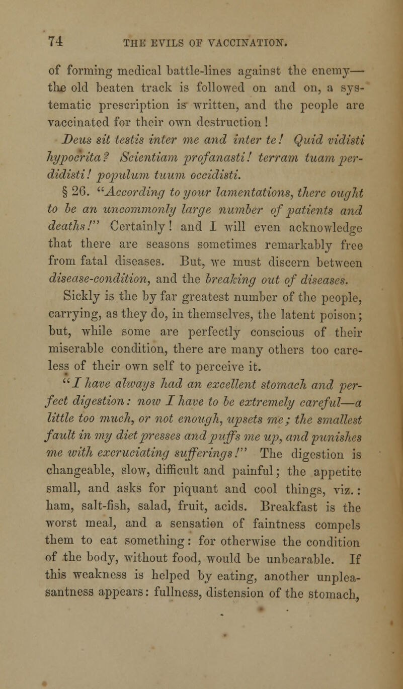 of forming medical battle-lines against the enemy— the old beaten track is followed on and on, a sys- tematic prescription is' written, and the people are vaccinated for their own destruction ! Deus sit testis inter me and inter te I Quid vidisti hypoe'rita? Scientiam profanasti! terrain tuam per- didisti! populum tuiim occidisti. § 26. According to your lamentations, there ought to be an uncommonly large number of patients and deaths! Certainly! and I will even acknowledge that there are seasons sometimes remarkably free from fatal diseases. But, we must discern between disease-condition, and the brealdng out of diseases. Sickly is the by far greatest number of the people, carrying, as they do, in themselves, the latent poison; but, while some are perfectly conscious of their miserable condition, there arc many others too care- less of their own self to perceive it. Ihave always had an excellent stomach and per- fect digestion: now I have to be extremely careful—a little too much, or not enough, upsets me; the smallest fault in my diet presses and puffs me up, and punishes me with excruciating sufferings! The digestion is changeable, slow, difficult and painful; the appetite small, and asks for piquant and cool things, viz. : ham, salt-fish, salad, fruit, acids. Breakfast is the worst meal, and a sensation of faintness compels them to eat something: for otherwise the condition of the body, without food, would be unbearable. If this weakness is helped by eating, another unplea- santness appears: fullness, distension of the stomach,