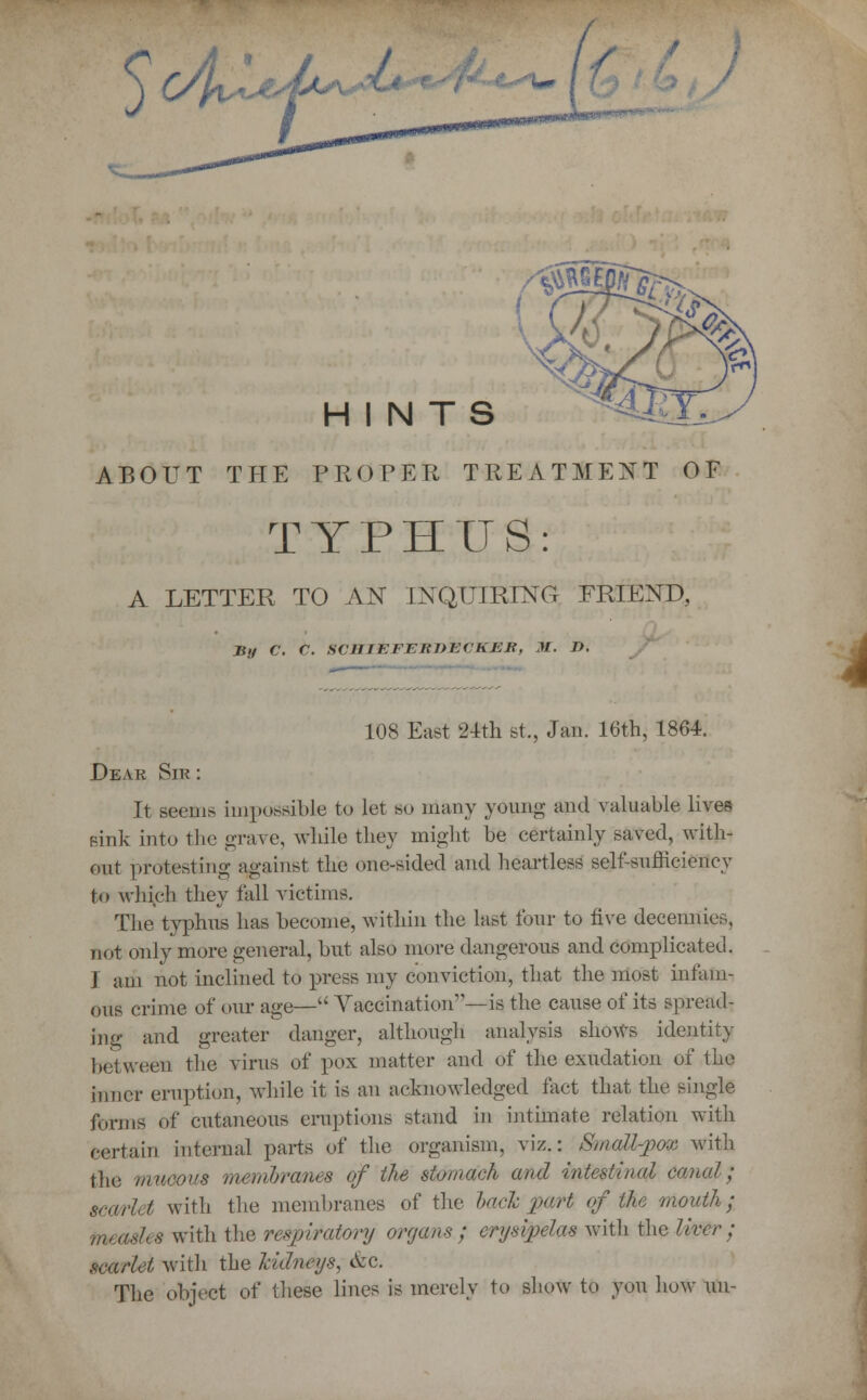 j C/ft*^ r HINTS ABOUT THE PROPER TREATMENT OF TYPHUS: A LETTER TO AN INQUIRING FRIEND, 108 East 24th St., Jan. 16th, 1864. Dear Sir : It Beans impossible to let so many young and valuable lives sink into the grave, while they might be certainly saved, with- out protesting against the one-sided and heartless self-sufficiency to which they fall victims. The typhns has become, within the last four to five decennies, not only more general, but also more dangerous and complicated. I am not inclined to press my conviction, that the most infam- ous crime of our age— Vaccination—is the cause of its spread- ing and greater danger, although analysis shows identity between the virus of pox matter and of the exudation of the inner eruption, while it is an acknowledged fact that the single forms of cutaneous eruptions stand in intimate relation with certain internal parts of the organism, viz.: Small-pox with the mucous membranes of the stomach and intestinal canal; scarLt with the membranes of the lack part of the mouth; measles with the respiratory organs ; erysipelas with the liver; scarlet with the kidneys, c\:c. The object of these lines is merely to show to you how un-