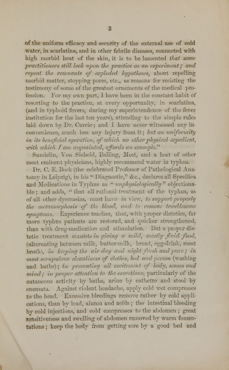 of the uniform efficacy and security of the external use of cold water, in scarlatina, and in other febrile diseases, connected with high morbid heat of the skin, it is to be lamented that some practitioners still look upon the practice as an experiment/ and repeat the remnants of exploded hypotheses, about repelling morbid matter, stopping pore?-, etc., as reasons for resisting the testimony of some of the greatest ornaments of the medical pro- fession. For my own part, 1 have been in the constant habit of resorting to the practice, at every opportunity, in scarlatina, (and in typhoid fevers, during my superintendence of the fever institution for the last ten years), attending to the simple rules laid down by Dr. Currie ; and I have never witnessed any in- convenience, much less any injury from it; but cm uniformity m its beneficial operation, of which no ot/ier physical eapedient, with which I am acquainted, affords an example Sundelin, Von Siebold, Balling, Most, and a host of other most eminent physicians, highly recommend water in typhus. Dr. C. E. Bock (the celebrated Professor of Pathological Ana- tomy in Leipzig), in his Diagnostic/' &c, declares all Specifica and Medications in Typhus as  unphysiologicalVyn objectiona- ble : and adds,  that all rational treatment of the typhus, as of all other dyscrasias, must have in view, to support properly the metwmorplwsis of the- Mood, and to remove troublesome symptoms. Experience teaches, that, with proper dietetics, far more typhus patients are restored, and quicker strengthened, than with drug-medication and stimulation. But a proper die- tetic treatment consists mowing a mild, mostly fluid food, (alternating between milk, butter-milk, bread, egg-drink, meat broth), ' 'ng the air day ■ • in most scrupulous cleanliness of clothes, bed rem (washing and baths); in preventing all excitement of hody, senses and mind; in proper attention to the >s, particularly of the cutaneous activity by baths, urine by cathetre and stool by enemata. Against violent headache, apply cold wet compresses to the head. Excessive bleedings remove rather by cold appli- cations, than by lead, alumii and acids; the intestinal bleeding by cold injections, and cold compresses to the abdomen ; great sensitiveness and swelling of abdomen removed by warm fomen- tations ; keep the body from getting sore by a good bed and