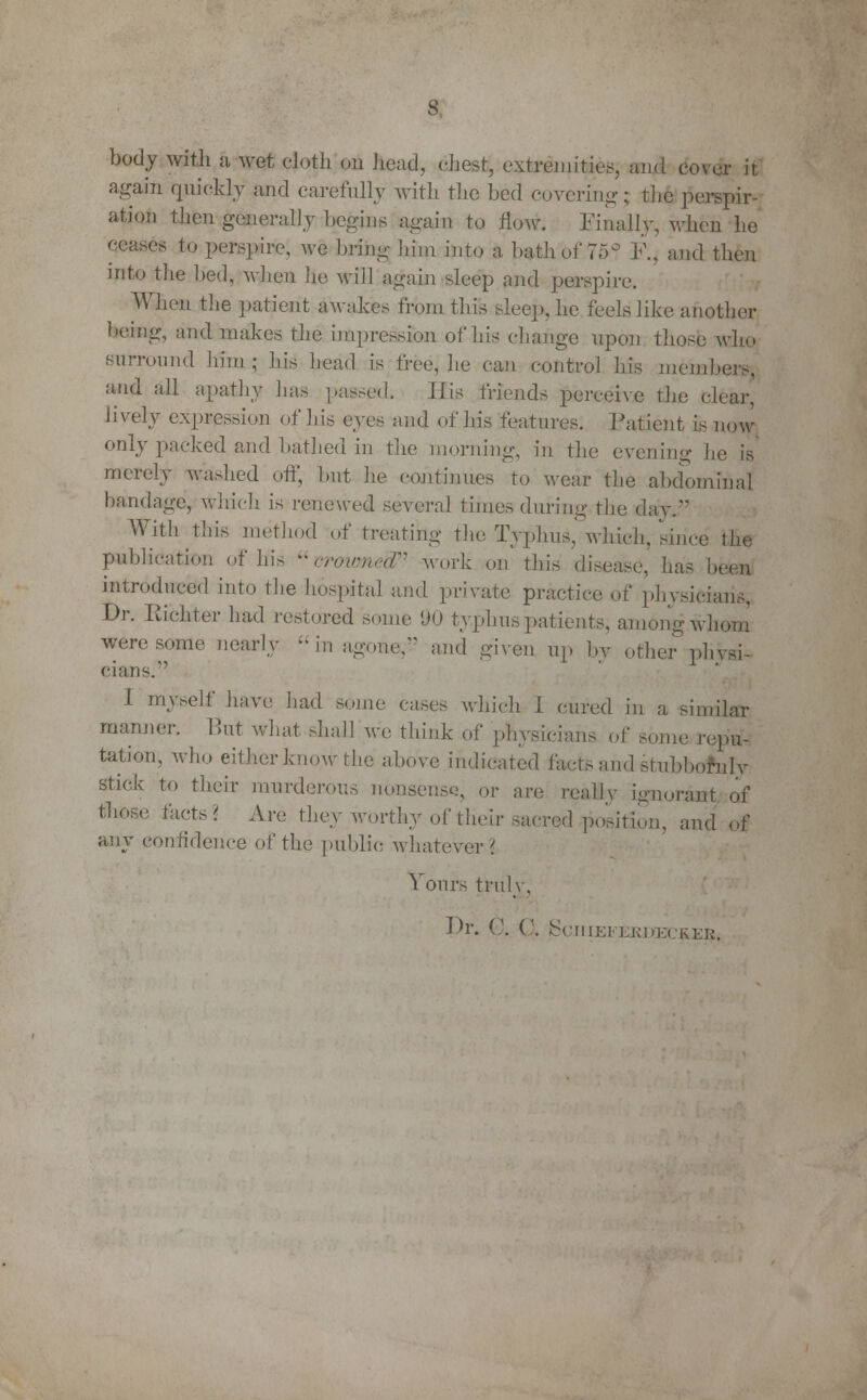 body with a wet cloth on head, chest, extremities, and cover it again quickly and carefully with the bed covering; the inspir- ation then generally Logins again to flow. Finally, when he ceases to perspire, we bring him into a hath of 75° F., and then into the bed, wlieu he. will again sleep and perspire. When the patient awakes from this sleep, he feels like another being, and makes the impression of his change upon those who surround him; his head is free, he can control his members, and all apathy has passed. His friends perceive the clear, lively expression of his cyi^ and of his features. Patient is now only packed and bathed in the morning, in the evening he is merely washed off, hut he continues to wear the abdominal bandage, which is renewed several times during the day. With this method of treating the Typhus, which, since the publication of his crowned work on this disease, has been introduced into the hospital and private practice of physicians. Dr. Richter had restored some 'JO typhus patients, among whom were some nearly in agone,'-' and given up by other physi- cians. I myself have had some cases which I cured in a similar manner. But what mall we think of physicians of some repu- tation, who either know the above indicated facts and stubbornly stick to their murderous nonsense, or are reallv ignorant of tl,n'c Uv^' Ar<' they worthy of their sacred'position, and of any confidence of the public whatever? Yours truly. Dr. C. G. Sciiieferdec&ES.