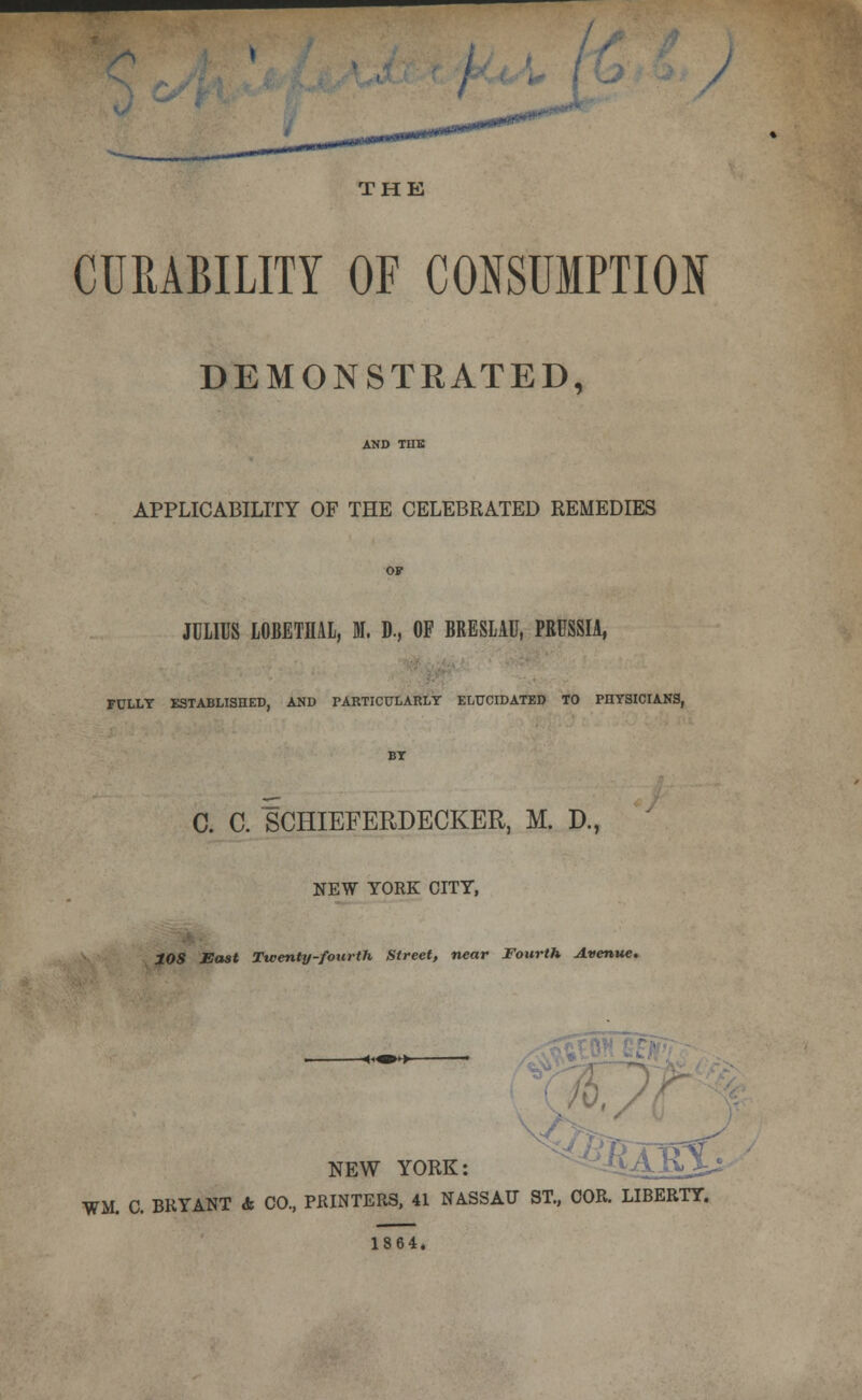 /^ THE CURABILITY OF CONSUMPTION DEMONSTEATED, APPLICABILITY OF THE CELEBRATED REMEDIES JULIUS LOBETHAL, M. D., OF BRESLAU, PRUSSIA, FULLT ESTABLISHED, AND PARTICULARLY ELUCIDATED TO PnYSICIANS, C. C. SCHIEFERDECKER, M. D., NEW YORK CITY, tOS JSast Twenty-fourth Street, near Fourth Avenue. NEW YORK: WM. C. BRYANT & CO, PRINTERS. 41 NASSAU ST., COR. LIBERTY. 1864.