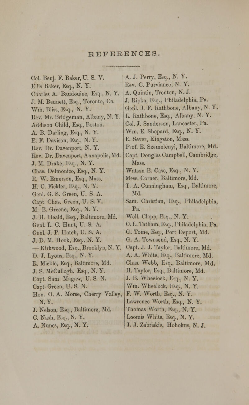 REFERENCES. Col. Benj. F. Baker, U. S. V. Ellis Baker, Esq., N. Y. Charles A. Baudouine, Esq., N, Y. J. M. Bennett, Esq., Toronto, Ca. Wra. Bliss, Esq., N. Y. Rev. Mr. Bridgeman, Albany, N. Y. Addison Child, Esq., Boston. A. B. Darling, Esq., N. Y. E. F. Davison, Esq., N. Y. Eev. Dr. Davenport, N. Y. Rev. Dr. Davenport, Annapolis, Md. J. M. Drake, Esq, N. Y. Chas. Delmonico, Esq., N. Y. E. W. Emerson, Esq., Mass, H. 0. Fickler, Esq., N. Y. Genl. G. S. Green, U. S. A. Capt. Chas. Green, U. S. V. M. E. Greene, Esq., N. Y. J. H. Heald, Esq., Ballinaore, Md. Genl. L. C. Hunt, U. S. A. Genl. J. P. Hatch, U. S. A. J. D. M. Hook, Esq.. N. Y. — Kirkwood, Esq., Brooklyn, N. Y. D. J. Lyons, Esq., N. Y. R. Mickle, Esq , Baltimore, Md. J. S. McCullogh, Esq., N. Y. Capt. Sam. Magaw, U. S. N. Capt. Green, U. S. N. Hon. O. A. Morse, Cherry Valley, N.Y. J. Nelson, Esq., Baltimore, Md. C. Nash, Esq., N. Y. A. Nunes, Esq., N. Y. A. J. Perry, Esq., N. Y. Rev. C. Purviance, N. Y. A. Quintin, Trenton, N. J. J. Ripka, Esq., Philadelphia, Pa. Genl. J. F. Rathbone, Albany, N. Y. L. Rathbone, Esq., Albany, N. Y. Col. J. Sanderson, Lancaster, Pa. Wm. E. Shepard, Esq., N. Y. E. Sever, Kingston, Mass. P, of. E. Szemelenyi, Baltimore, Md. Capt. Douglas Campbell, Cambridge, Mass. Watson E. Case, Esq., N. Y. Mess. Corner, Baltimore, Md. T. A. Cunningham, Esq., Baltimore, Md. Sam. Christian, Esq., Philadelphia, Pa. Well. Clapp, Esq., N. Y. C. L. Tatham, Esq., Philadelphia, Pa. G. Tome, Esq., Port Deport, Md. G. A. Townsend, Esq., N. Y. Capt. J. J. Taylor, Baltimore, Md. A. A. White, Esq., Baltimore, Md. Chas. Webb, E#q., Baltimore, Md. H. Taylor, Esq., Baltimore, Md. J. B. Wheelock, Esq., N. Y. Wm. Wheelock, Esq., N. Y. F. W. Worth, Esq., N. Y. Lawrence Worth, Esq., N. Y. Thomas Worth, Esq., N. Y. Loorais White, Esq., N. Y. J. J. Zabriskie, Hohokus, N. J.