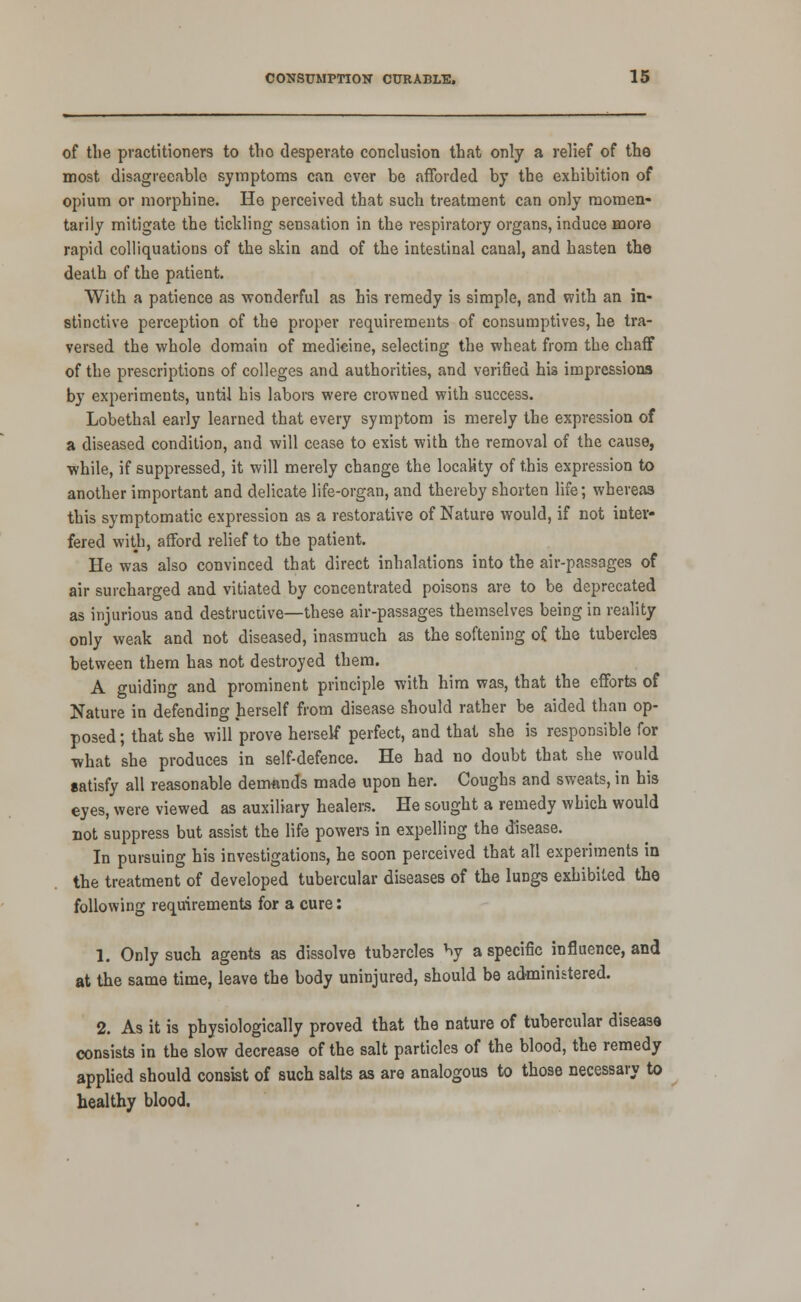 of the practitioners to the desperate conclusion that only a relief of the most disagreeable- symptoms can ever be afforded by the exhibition of opium or morphine. Ho perceived that such treatment can only raomen* tariiy mitigate the tickling sensation in the respiratory organs, induce more rapid colliquations of the skin and of the intestinal canal, and hasten the death of the patient. With a patience as wonderful as his remedy is simple, and with an in- stinctive perception of the proper requirements of consumptives, he tra- versed the whole domain of medicine, selecting the wheat from the chaflf of the prescriptions of colleges and authorities, and verified his impressions by experiments, until his labois were crowned with success. Lobethal early learned that every symptom is merely the expression of a diseased condition, and will cease to exist with the removal of the cause, while, if suppressed, it will merely change the locaMty of this expression to another important and delicate life-organ, and thereby shorten life; whereas this symptomatic expression as a restorative of Nature would, if not inter- fered with, afford relief to the patient. He was also convinced that direct inhalations into the air-passages of air surcharged and vitiated by concentrated poisons are to be deprecated as injurious and destruciive—these air-passages themselves being in reality only weak and not diseased, inasmuch as the softening of the tubercles between them has not destroyed them. A guiding and prominent principle with him was, that the efforts of Nature in defending herself from disease should rather be aided than op- posed ; that she will prove herself perfect, and that she is responsible for •what she produces in self-defence. He had no doubt that she would satisfy all reasonable demands made upon her. Coughs and sweats, in his eyes, were viewed as auxiliary healers. He sought a remedy which would Dot suppress but assist the life powers in expelling the disease. In pursuing his investigations, he soon perceived that all experiments in the treatment of developed tubercular diseases of the lungs exhibited the following requirements for a cure: 1. Only such agents as dissolve tubercles by a specific influence, and at the same time, leave the body uninjured, should be administered. 2. As it is physiologically proved that the nature of tubercular disease consists in the slow decrease of the salt particles of the blood, the remedy applied should consist of such salts as are analogous to those necessary to healthy blood.