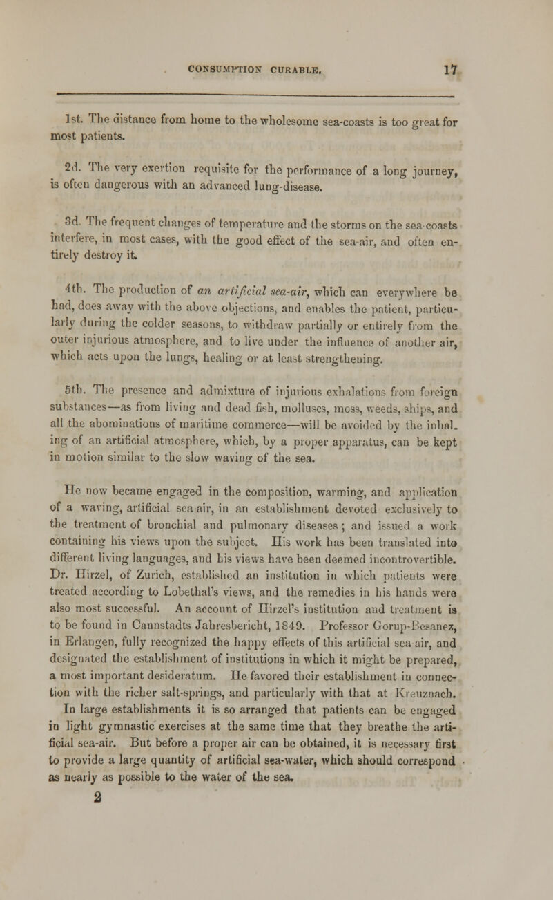 1st. The distance from home to the wholesome sea-coasts is too great for most patients. 2d. Tlie very exertion requisite for the performance of a long journey, is often dangerous with an advanced lung-disease. 3d. The frequent changes of temperature and the storms on the sea coasts interfere, in most cases, with the good effect of the sea-air, and often en- tirely destroy it 4th. The production of an artificial sea-air, whicli can everywhere be had, does away with the above objections, and enables the patient, particu- larly during the colder seasons, to withdraw partially or entirely from the outer ir.jarious atmosphere, and to live under the influence of another air, which acts upon the lungs, heahng or at least strengthening, 5th. The presence and admixture of injurious exhalations from foreign substances—as from living and dead fish, molluscs, moss, weeds, ships, and all the abominations of maritime commerce—will be avoided by the inlial. ing of an artificial atmosphere, which, by a proper apparatus, can be kept in motion simihu- to the slow waving of the sea. He now became engaged in the composition, warming, and application of a waving, artificial sea air, in an establishment devoted exclusively to the treatment of bronchial and pulmonary diseases; and issued a work containing his views upon the subject. His work has been translated into different living languages, and his views have been deemed incontrovertible. Dr. Hirzel, of Zurich, established an institution in which p.'itients were treated according to Lobethal's views, and the remedies in his bauds were also most successful. An account of Hirzel's institution and treatment is to be found in Cannstadts Jahresbericht, 1849. Professor Gorup-Besanez, in Erlangen, fully recognized the happy effects of this artificial sea air, and designated the establishment of institutions in which it might be prepared,, a most important desideratum. He favored their establishment in connec- tion with the richer salt-springs, and particularly with that at Kreuznach. In large establishments it is so arranged that patients can be engaged in light gymnastic exercises at the same time that they breathe the arti- ficial sea-air. But before a proper air can be obtained, it is necessary first to provide a large quantity of artificial sea-water, which should correspond as nearly as possible to the water of the sea. 2