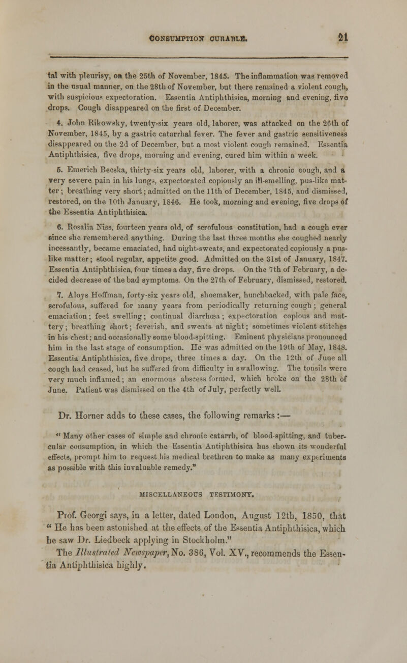 tal with pleurisy, on the 25th of November, 1845. The inflammation was removed in the usual manner, on the 28tb of November, but there remained a violent cough, with suspicious expectoration. Essentia Antiphthisica, morning and evening, five drops. Cough disappeared on the first of December. 4. John Ribowsky, twenty-six yeai-s old, laborer, was attacked on the 26th of November, 18^5, by a gastric catarrhal fever. The fever and gastric sensitiveness disappeared on the 2d of December, but a most violent cough remained. Essentia Antiphthisica, five drops, morning and evening, cured him within a week. 5. Emerieh Becska, thirty-six years old, laborer, with a chronic cough, and a very severe pain in his lungs, expectorated copiously an ill-smelling, pus-like mat- ter; breathing very short; admitted on the 11th of December, 1845, and dismissed, restored, on the 10th January, 1846. He took, morning and evening, five drops of the Essentia Antiphthisica. 6. Rosalia Niss, fourteen years old, of scrofulous constitution, had a cough ever since she rememl;ered anything. Dui-ing the last three months she coughed nearly incessantly, became emaciated, had night-sweats, and expectorated copiously a pus- like matter; stool regular, appetite good. Admitted on the Slst of January, 1847. Essentia Antiphthisica, four times a day, five drops. On the 7th of February, a de- cided decrease of the bad symptoms. On the 27th of February, dismissed, restored. *J. Aloys Hoffman, forty-six years old, shoemaker, hunchbacked, with pale face, scrofulous, suffered for many years from periodically returning cough ; general emaciation; feet swelling; continual diarrhosa; expectoration copious and mat- tery; breathing short; feverish, and sweats at night; sometimes violent stitches in his chest; and occasionally some blood-spitting. Eminent physicians pronounced him in the last stage of consumption. He was admitted on the 19th of May, 1848. Essentia Antiphthisica, five drops, three times a daj'. On the 12th of June all cough had ceased, but he suffered from difficulty in swallowing. The tonsils were very much inflamed; an enormous abscess formed, which broke on the 28th Of June. Patient was dismissed on the 4th of July, perfectly well Dr. Horner adds to these cases, the following remarks:—  Many other cases of simple and chronic catarrh, of blood-spitting, and tuber- cular consumption, in which the Essentia Antiphthisica has shown its wonderful effects, prompt him to request his medical brethren to make aa many experiments as possible with this invaluable remedy. MISCELLANEOUS TESTIMOlTr. Prof. Georgi says, in a letter, dated London, August 12th, 1850, that  He has been astonished at the effects of the Essentia Antiphthisica, which he saw Dr. Liedbeck applying in Stockbolm. The Illustrated Neiospaper,'^o. 380, Vol. XV.,recommends the Essen- tia Antiphthisica highly.