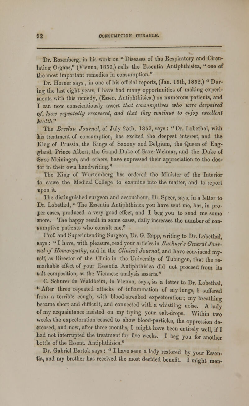 Dr. Rosenberg, in his work on  Diseases of tho Respiratory and Circu- lating Organs, (Vienna, 1850,) calls the Essentia Antiphthisica, one of the most important remedies ia consumption. Dr. Horner says , in one of his official reports, (Jan. 16th, 1852,) Dur- ing the last eight years, I have had many opportunities of making experi- ments with this remedy, (Essen, Antiphthisica,) on numerous patients, and I can now conscientiously assert that consumptives who were desjyaired ofy have repeatedly recovered, and that they continue to evjoy excellent health:^ The Breslau Journal, of July 25th, 1852, says: Dr. Lobethal, with his treatment of consumption, has excited the deepest interest, and the King of Prussia, ihe Kings of Saxony and Belgium, the Queen of Eng- gland, Prince Albert, the Grand Duke of Saxe-Weimar, and the Duke of Saxe-Meiningen, and others, have expressed their appreciation to the doc- tor in their own handwriting. The King of Wurtcmberg has ordered the Minister of the Interior to cause the Medical College to examine into the matter, and to report ujjon it. The distinguished surgeon and accoucheur, Dr. Speer, says, in a letter to Dr. Lobethal,  The Essentia Antiphthibica you have sent me, has, in pro- per cases, produced a very good effect, and I beg you to send me some more. The happy result in some cases, daily increases the number of con- sumptive patients who consult me. Prof, and Superintending Surgeon, Dr. G. Rapp, writing to Dr. Lobethal, says :  I have, with pleasure, read your articles in Buchner's GeneralJour- nal of Homoeopathy, and in the Clinical Journal, and have convinced my- self, as Director of the Clinic in the University of Tubingen, that the re- markable effect of your Essentia Antiphthisica did not proceed from its salt composition, as the Viennese analysis asserts. C. Schurer de Waldheim, in Vienna, says, in a letter to Dr. Lobethal, *' After three repeated attacks of inflammation of my lungs, I suffered from a terrible cough, with blood-streaked expectoration; my breathing became short and difficult, and connected with a whistling noise. A lady of my acquaintance insisted on my trying your salt-drops. Within two weeks the expectoration ceased to show blood-particles, the oppression de- creased, and now, after three months, I might have been entirely well if I had not interrupted the treatment for five weeks. I beg you for another bottle of the Essent. Antiphthisica. Dr. Gabriel Bartok says:  I have seen a lady restored by your Essen- tia, and my brother has received the most decided benefit. I might meu-