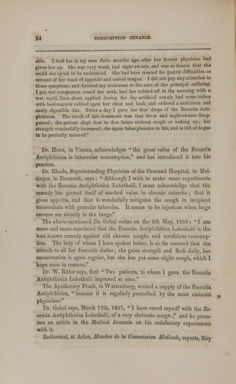 able. I took her in my care three months ago, after her former physician had giyen her up. She was very weak, had night-sweats, and was so hoarse that she could not speak to be understood. She had been treated for gastric difficulties oo account of her want of appetite and coated tongue. I did not pay any attention to these symptoms, and directed my treatment to the cure of the principal suffering. I put wet compresses round her neck, had her rubbed off in the morning with a wet, tepid, linen sheet, applied during the day artificial sea-air, had some iodine with beef-marrow rubbed upon her chest and back, and ordered a nutritious and easily digestible diet. Twice a day I gave her four drops of the Essentia Anti- phthisica. The result of this treatment was that fever and night-sweats disap- peared ; the patient slept four to five hours without cough or waking up; her etrength wonderfully increased; she again takes pleasure in life, aud is full of hopes to be perfectly restored. Dr. Horst, in Vienna, acTjnowledges  the great value of the Essentia Antiphtliisica in tubercular consumption, and has introduced it into his practice. Dr. Rhode, Superintending Physician of the Ornsund Hospital, in Hel- singor, in Denmark, says :  Although I wish to make more experiments with the Essentia Antiphthisica Lobethalii, I must acknowledge that the remedy has proved itself of marked value in chronic catarrhs ; that it gives appetite, and that it wonderfully mitigates the cough in incipient tuberculosis with granular tubercles. It seems to be injurious when large caverns are already in the lungs. The above-mentioned Dr. Gebel writes on the 9th May, 1856: I am more and more convinced that the Essentia Antiphthisica Lobethalii is the best known remedy against old chronic coughs and scrofulous consump- tion. The lady of whom I have spoken before, is so far restored that she attends to all her domestic duties; she gains strength and flesh daily, her menstruation is again regular, but she has yet some slight cough, which I bope soon to remove. Dr. W. Ritter says, that  Two patients, to whom I gave the Essentia Antiphthisica Lobethalii improved at once. The Apothecary Frank, in Wurtemberg, wished a supply of the Essentia Antiphthisica,  because it is regularly prescribed by the most eminent physicians. Dr. Gebel says, March 12th, 1857, I have cured myself with the Es- sentia Antiphthisica Lobethalii, of a very obstinate cough ; and he prom- ises an article in the Medical Journals on his satisfactory experiments vrith it. Rothermel, at Arlon, Membre de la Commission Medicale, reports May