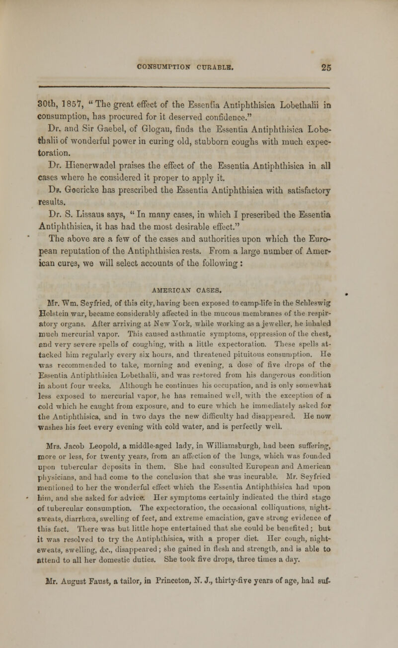 30th, 1857,  The great effect of the Essentia Antiphthisica Lobethalii in consumption, has procured for it deserved confidence. Dr. and Sir Gaebel, of Glogau, finds the Essentia Antiphthisica Lobe- thalii of wonderful power in curing old, stubborn coughs with much expec- toration. Dr. Hienerwadel praises the effect of the Essentia Antiphthisica in all cases where he considered it proper to apply it. Db. Goericke has prescribed the Essentia Antiphthisica with satisfactory results. Dr. S. Lissaus says,  In many cases, in which I prescribed the Essentia Antiphthisica, it has had the most desirable effect. The above are a few of the cases and authorities upon which the Euro- pean reputation of the Antiphthisica rests. From a large number of Amer- ican cures, we will select accounts of the following: AMERICAN' CASES. Mr. Wm. Seyfried, of tbis city, having been exposed to camp-life in the Schleswig Holstein war, became considerably affected in the nmcous membranes of the respir- atory organs. After arriving at New York, while worldng as a jeweller, he inhaled much mercurial vapor. This caused asthmatic symptoms, oppression of the chest, and very severe spells of coughing, with a little expectoration. These spells at- tacked him regularly every six hours, and threatened pituitous consumption. He was recommended to take, morning and evening, a dose of five drops of the Essentia Antiphthisica Lobethalii, and was restored from his dangerous condition in about four weeks. Although he continues his occupation, and is only somewhat less exposed to mercurial vapor, he has remained wtll, with the exception of a cold which he caught from exposure, and to cure Avhich he immediately asked for the Antiphthisica, and in two days the new difficulty had disappeared. He now washes his feet every evening with cold water, and is perfectly well. Mrs. Jacob Leopold, a middle-aged lady, in Williamsburgh, had been suflFering, more or less, for twenty years, from an affection of the lungs, which was founded upon tubercular deposits in them. She had consulted European and American physicians, and had come to the conclusion that she was incurable. Mr. Seyfried mentioned to her the wonderful effect which the Essentia Antiphthisica had upon liiin, and she asked for advice. Her symptoms certainly indicated the third stage of tubercular consumption. The expectoration, the occasional colliquations, night- sweats, diarrhoea, swelling of feet, and extreme emaciation, gave strung evidence of this f;ict. There was but little hope entertained that she could be benefited; but it was resolved to try the Antiphthisica, with a proper diet. Her cough, night- eweats, swelling, &c., disappeared; she gained in flesh and strength, and is able to attend to all her domestic duties. She took five drops, three times a day. Mr. August Faust, a tailor, in Princeton, N. J., thirty-five years of age, had suf-