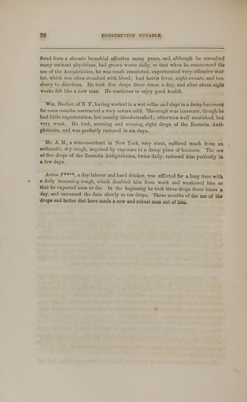 fered from a chronic bronchial affection many years, and, although ho consulted many eminent physicians, had grown worse daily, so that when he commenced the use of the Antiphthisica, he was much emaciated, expectorated very offensive mat- ter, which was often streaked with blood; had hectic fever, night-sweats, and ten- dency to diarrhoea. He took five drops three times a day, and after about, eight weeks felt like a new man. He continues to enjoy good health. Wm. Hecker, of N. T., having worked in a wet cellar and slept in a damp basement for some raontlis, contracted a very severe cold. The cough was incessant, though he had little expectoration, but usually blood-streaked; otherwise well nourished, but very weak, He took, morning and evening, eight drops of the Essentia Anti- phthisica, and was perfectly restored in six days. Mr. A. M., a wine-merchant in New York, very stout, suffered much from an asthmatic, dry cough, acquired by exposure in a damp place of business. The use of five drops of the Essentia Antiphthisica, twice daily, restored him perfectly in a few days. Anton F****, a day-laborer and hard drinker, was afflicted for a long time with a daily incr/^asing cough, which disabled him from work and weakened him so that he expected soon to die. In the beginning he took three drops three times a 4ay, and increased the dose slowly to ten drops. Three months of the use of the drops and better diet have made a new and robust man out of hinj.