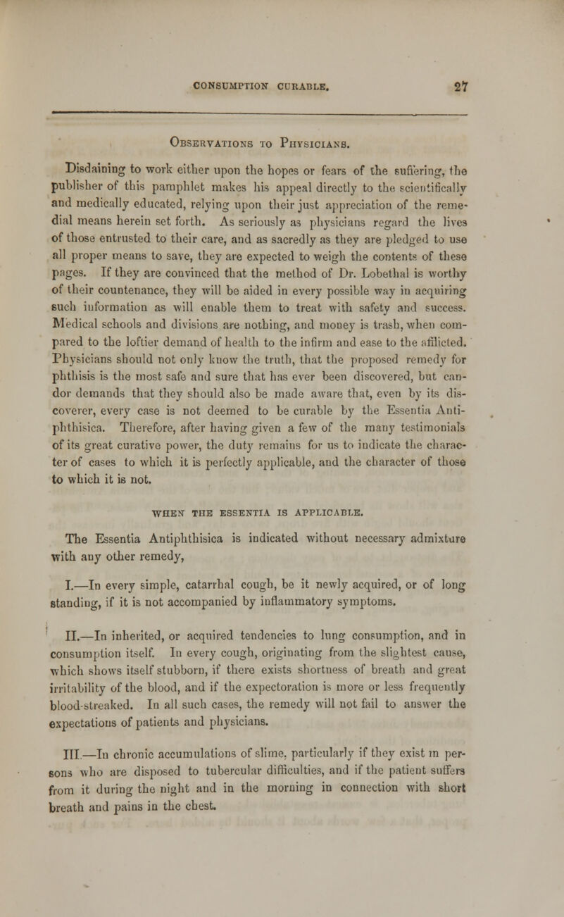 Observations to Physicians. Disdaining to work either upon the hopes or fears of the suffering, the publisher of this pamphlet makes his appeal directly to the scientifically- and medically educated, relying upon their just appreciation of the reme- dial means herein set forth. As seriously as physicians regard the lives of those entrusted to their care, and as sacredly as they are pledged to use all proper means to save, they are expected to weigh the contents of these pages. If they are convinced that the method of Dr. Lobethal is worthy of their countenance, they will be aided in every possible way in acquiring such information as will enable them to treat with safety and success. Medical schools and divisions are nothing, and money is trash, when com- pared to the loftier demand of health to the infirm and ease to the nfilicled. Physicians should not only know the truth, that the proposed remedy for phthisis is the most safe and sure that has ever been discovered, but can- dor demands that they should also be made aware tliat, even by its dis- coverer, every case is not deemed to be curable by the Essentia Anti- phthisica. Therefore, after having given a few of the many testimonials of its great curative power, the duty remains for us to indicate the charac- ter of cases to which it is perfectly applicable, and the character of those to which it is not. WHESr THE ESSENTIA IS APPLICABLE. The Essentia Antiphthisica is indicated without necessary admixture with any other remedy, I,—In every simple, catarrhal cough, be it newly acquired, or of long standing, if it is not accompanied by inflammatory symptoms. ' II.—In inherited, or acquired tendencies to lung consumption, and in consumption itself. In every cough, originating from the slightest cause, which shows itself stubborn, if there exists shortness of breath and great irritability of the blood, and if the expectoration is more or less frequently blood-streaked. In all such cases, the remedy will not fail to answer the expectations of patients and physicians. III.—In chronic accumulations of slime, particularly if they exist m per- sons who are disposed to tubercular difficulties, and if the patient suflfers from it during the night and in the morning in connection with short breath and pains in the chest.