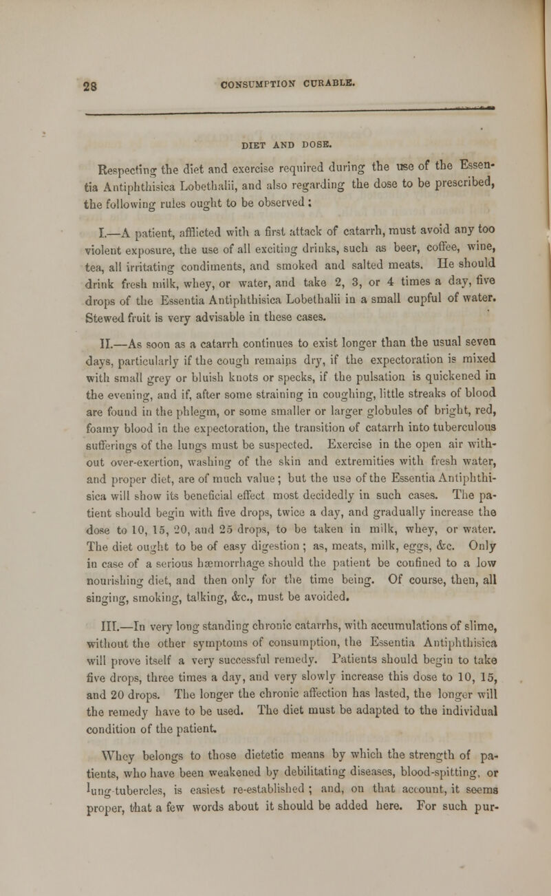 DIET AND DOSE. Respecting the diet and exercise required during the use of the Essen- tia Antiphthisica Lobetbalii, and also regarding the dose to be prescribed, the following rules ought to be observed: I.—A patient, afflicted with a first attack of catarrh, must avoid any too violent exposure, the use of all exciting drinks, such as beer, coffee, wine, tea, all irritating condiments, and smoked and salted meats. He should drink fresh milk, whey, or water, and take 2, 3, or 4 times a day, five drops of the Essentia Antiphthisica Lobetbalii in a small cupful of water. Stewed, fruit is very advisable in these cases. 11.—As soon as a catarrh continues to exist longer than the usual seven days, particularly if the cough remains dry, if the expectoration is mixed with small grey or bluish knots or specks, if the pulsation is quickened in the evening, and if, after some straining in coughing, little streaks of blood are found in the phlegm, or some smaller or larger globules of bright, red, foamy blood in the expectoration, the transition of catarrh into tuberculous suflFerings of the lungs must be suspected. Exercise in the open air with- out over-exertion, washing of the skin and extremities with fresh water, and proper diet, are of much value ; but the use of the Essentia Antiphthi- sica will show its beneficial effect most decidedly in such cases. The pa- tient should begin with five drops, twice a day, and gradually increase the dose to 10, 15, 20, and 25 drops, to be taken in milk, whey, or water. The diet ought to be of easy digestion ; as, meats, milk, eggs, &c. Only in case of a serious haemorrhage should the patient be confined to a low nourishing diet, and then only for the time being. Of course, then, all singing, smoking, talking, &c., must be avoided. III.—In very long standing chronic catarrhs, with accumulations of slime, without the other symptoms of consumption, the Essentia Antiphthisica will prove itself a very successful remedy. Patients should begin to take five drops, three times a day, and very slowly increase this dose to 10, 15, and 20 drops. The longer the chronic affection has lasted, the longer will the remedy have to be used. The diet must be adapted to the individual condition of the patient. Whey belongs to those dietetic means by which the strength of pa- tients, who have been weakened by debilitating diseases, blood-spitting, or luno-tubercles, is easiest re-established ; and, on that account, it seems proper, that a few words about it should be added here. For such pur-