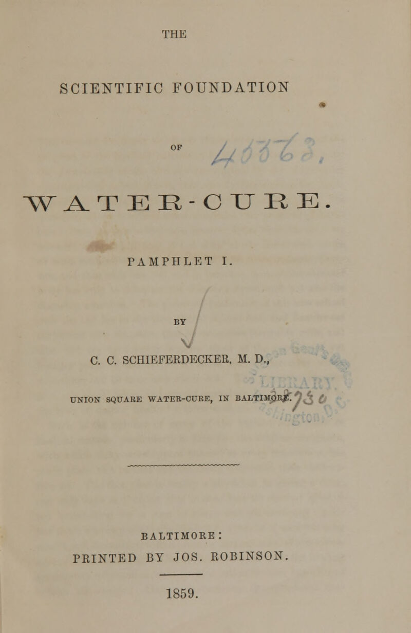 THE SCIENTIFIC FOUNDATION « OF W ^TEE-CURE PAMPHLET I. BY C. C. SCHIEFERDECKER. M. D., ON SQUARE WATER-CURE, IN BALTIMORE. BALTIMORE : PRINTED BY JOS. ROBINSON. 1859.