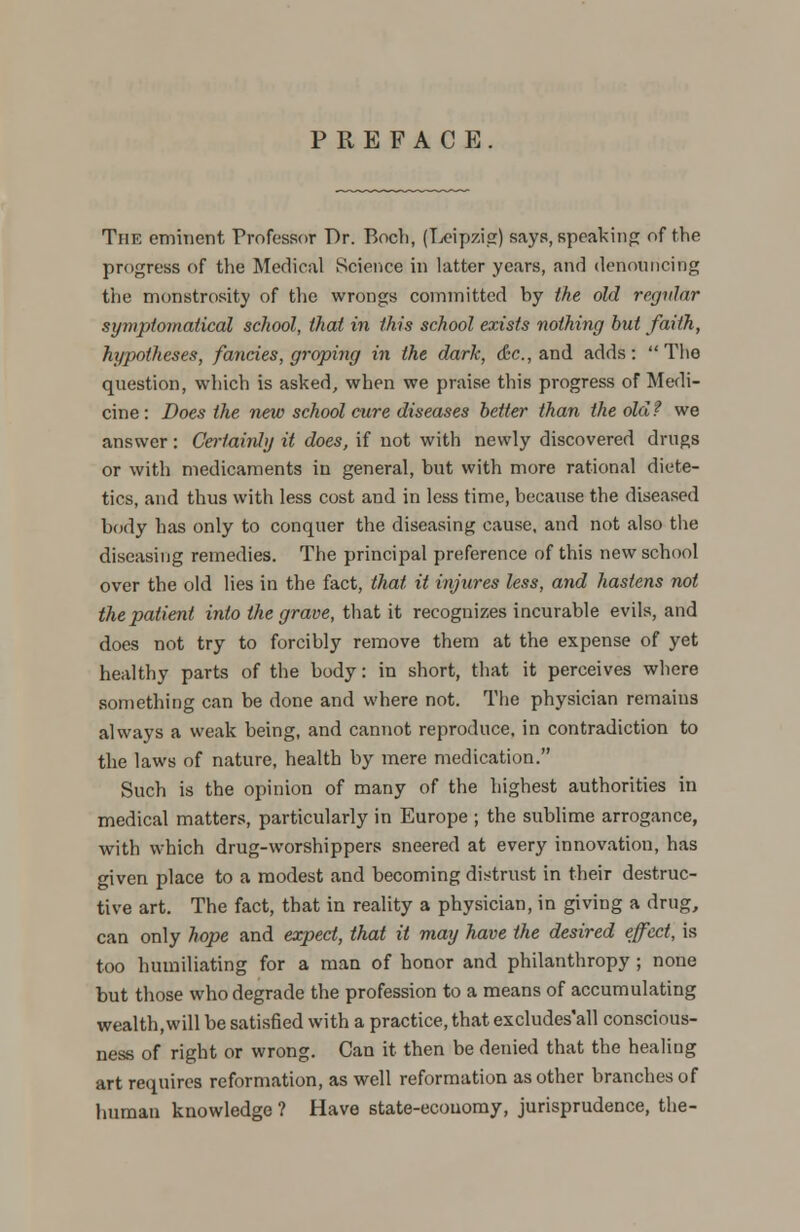 PREFACE The eminent Professor Dr. Boch, (Leipzig) says, speaking of the progress of the Medical Science in latter years, and denouncing the monstrosity of the wrongs committed by the old regular symptomatica! school, that in this school exists nothing but faith, hypotheses, fancies, groping in the dark, &c, and adds :  The question, which is asked, when we praise this progress of Medi- cine : Does the new school cure diseases better than the old ? we answer : Certainly it does, if not with newly discovered drugs or with medicaments in general, but with more rational diete- tics, and thus with less cost and in less time, because the diseased body has only to conquer the diseasing cause, and not also the diseasing remedies. The principal preference of this new school over the old lies in the fact, that it injures less, and hastens not the patient into the grave, that it recognizes incurable evils, and does not try to forcibly remove them at the expense of yet healthy parts of the body: in short, that it perceives where something can be done and where not. The physician remains always a weak being, and cannot reproduce, in contradiction to the laws of nature, health by mere medication. Such is the opinion of many of the highest authorities in medical matters, particularly in Europe ; the sublime arrogance, with which drug-worshippers sneered at every innovation, has given place to a modest and becoming distrust in their destruc- tive art. The fact, that in reality a physician, in giving a drug, can only hope and expect, that it may have the desired effect, is too humiliating for a man of honor and philanthropy ; none but those who degrade the profession to a means of accumulating wealth,will be satisfied with a practice, that excludes'all conscious- ness of right or wrong. Can it then be denied that the healing art requires reformation, as well reformation as other branches of human knowledge ? Have state-economy, jurisprudence, the-