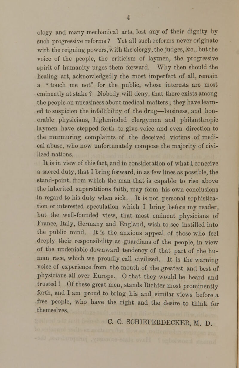 ology and many mechanical arts, lost any of their dignity by such progressive reforms ? Yet all such reforms never originate with the reigning powers, with the clergy, the judges, &c, but the voice of the people, the criticism of laymen, the progressive spirit of humanity urges them forward. Why then should the healing art, acknowledged])7 the most imperfect of all, remain a  touch me not for the public, wdiose interests are most eminently at stake ? Nobody will deny, that there exists among the people an uneasiness about medical matters; they have learn- ed to suspicion the infallibility of the drug—business, and hon- orable physicians, highminded clergymen and philanthropic laymen have stepped forth to give voice and even direction to the murmuring complaints of the deceived victims of medi- cal abuse, who now unfortunately compose the majority of civi- lized nations. It is in view of this fact, and in consideration of what I conceive a sacred duty, that I bring forward, in as few lines as possible, the stand-point, from which the man that is capable to rise above the inherited superstitious faith, may form his own conclusions in regard to his duty when sick. It is not personal sophistica- tion or interested speculation which I bring before my reader, but the well-founded view, that most eminent physicians of France, Italy, Germany and England, wish to see instilled into the public mind. It is the anxious appeal of those who feel deeply their responsibility as guardians of the people, in view of the undeniable downward tendency of that part of the hu- man race, which we proudly call civilized. It is the warning voice of experience from the mouth of the greatest and best of physicians all over Europe. O that they would be heard and trusted 1 Of these great men, stands Eichter most prominently forth, and I am proud to bring his and similar views before a free people, who have the right and the desire to think for themselves. C. C. SCHIEFERDECKER, M. D.