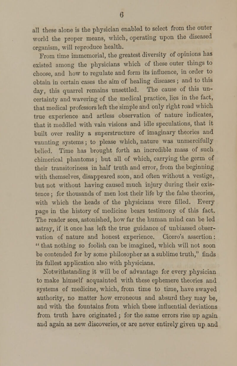 all these alone is the physician enabled to select from the outer world the proper means, which, operating upon the diseased organism, will reproduce health. From time immemorial, the greatest diversity of opinions has existed among the physicians which of these outer things to choose, and how to regulate and form its influence, in order to obtain in certain cases the aim of healing diseases; and to this day, this quarrel remains unsettled. The cause of this un- certainty and wavering of the medical practice, lies in the fact, that medical professors left the simple and only right road which true experience and artless observation of nature indicates, that it meddled with vain visions and idle speculations, that it built over reality a superstructure of imaginary theories and vaunting systems ; to please which, nature was unmercifully belied. Time has brought forth an incredible mass of such chimerical phantoms; but all of which, carrying the germ of their transitoriness in half truth and error, from the beginning with themselves, disappeared soon, and often without a vestige, but not without having caused much injury during their exis- tence ; for thousands of men lost their life by the false theories, with which the heads of the physicians were filled. Every page in the history of medicine bears testimony of this fact. The reader sees, astonished, how far the human mind can be led astray, if it once has left the true guidance of unbiassed obser- vation of nature and honest experience. Cicero's assertion:  that nothing so foolish can be imagined, which will not soon be contended for by some philosopher as a sublime truth, finds its fullest application also with physicians. Notwithstanding it will be of advantage for every physician to make himself acquainted with these ephemere theories and systems of medicine, which, from time to time, have swayed authority, no matter how erroneous and absurd they may be, and with the fountains from which these influential deviations from truth have originated ; for the same errors rise up again and again as new discoveries, or are never entirely given up and