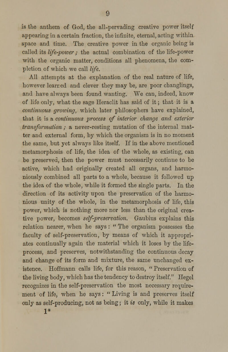 is the anthem of God, the all-pervading creative power itself appearing in a certain fraction, the infinite, eternal, acting within space and time. The creative power in the organic heing is called its life-power; the actual combination of the life-power with the organic matter, conditions all phenomena, the com- pletion of which we call life. All attempts at the explanation of the real nature of life, however learred and clever they may be, are poor changlings, and have always been found wanting. We can, indeed, know of life only, what the sage Heraclit has said of it; that it is a continuous growing, which later philosophers have explained, that it is a continuous process of interior change and exterior transformation ; a never-resting mutation of the internal mat- ter and external form, by which the organism is in no moment the same, but yet always like itself. If in the above mentioned metamorphosis of life, the idea of the whole, as existing, can be preserved, then the power must necessarily continue to be active, which had originally created all organs, and harmo- niously combined all parts to a whole, because it followed up the idea of the whole, while it formed the single parts. In the direction of its activity upon the preservation of the harmo- nious unity of the whole, in the metamorphosis of life, this power, which is nothing more nor less than the original crea- tive power, becomes self-preservation. Gaubius explains this relation nearer, when he says :  The organism possesses the faculty of self-preservation, by means of which it appropri- ates continually again the material which it loses by the life- process, and preserves, notwithstanding the continuous decay and change of its form and mixture, the same unchanged ex- istence. Hoffmann calls life, for this reason,  Preservation of the living body, which has the tendency to destroy itself. Hegel recognizes in the self-preservation the most necessary require- ment of life, when ho says:  Living is and preserves itself only as self-producing, not as being; it is only, while it makes 1*