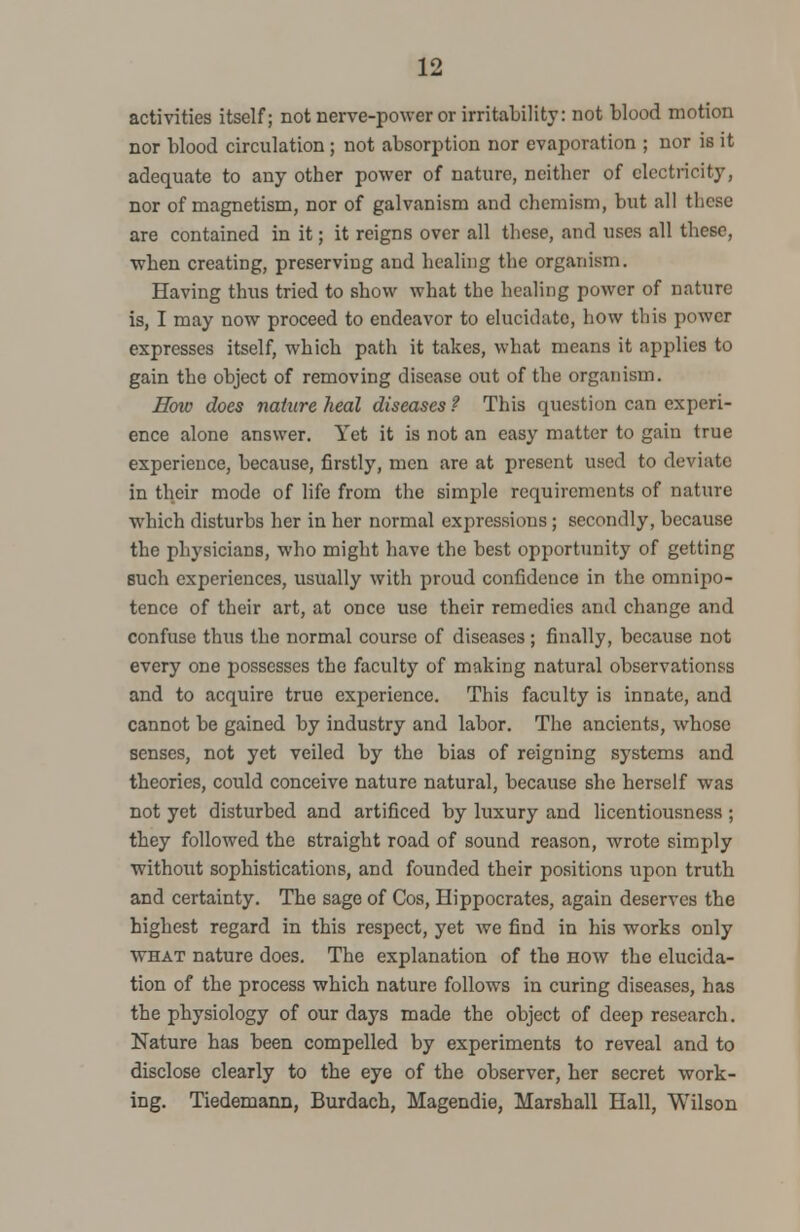 activities itself; not nerve-power or irritability: not blood motion nor blood circulation ; not absorption nor evaporation ; nor is it adequate to any other power of nature, neither of electricity, nor of magnetism, nor of galvanism and chemism, but all these are contained in it; it reigns over all these, and uses all these, when creating, preserving and healing the organism. Having thus tried to show what the healing power of nature is, I may now proceed to endeavor to elucidate, how this power expresses itself, which path it takes, what means it applies to gain the object of removing disease out of the organism. How does nature heal diseases ? This question can experi- ence alone answer. Yet it is not an easy matter to gain true experience, because, firstly, men are at present used to deviate in their mode of life from the simple requirements of nature which disturbs her in her normal expressions ; secondly, because the physicians, who might have the best opportunity of getting such experiences, usually with proud confidence in the omnipo- tence of their art, at once use their remedies and change and confuse thus the normal course of diseases ; finally, because not every one possesses the faculty of making natural observations and to acquire true experience. This faculty is innate, and cannot be gained by industry and labor. The ancients, whose senses, not yet veiled by the bias of reigning systems and theories, could conceive nature natural, because she herself was not yet disturbed and artificed by luxury and licentiousness ; they followed the straight road of sound reason, wrote simply without sophistications, and founded their positions upon truth and certainty. The sage of Cos, Hippocrates, again deserves the highest regard in this respect, yet we find in his works only what nature does. The explanation of the how the elucida- tion of the process which nature follows in curing diseases, has the physiology of our days made the object of deep research. Nature has been compelled by experiments to reveal and to disclose clearly to the eye of the observer, her secret work- ing. Tiedemann, Burdach, Magendie, Marshall Hall, Wilson