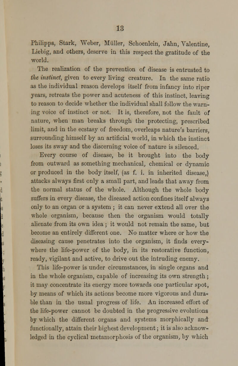 Philipps, Stark, Weber, Miiller, Schoenlein, Jahn, Valentine, Liebig, and others, deserve in this respect the gratitude of the world. The realization of the prevention of disease is entrusted to the instinct, given to every living creature. In the same ratio as the individual reason develops itself from infancy into riper years, retreats the power and acuteness of this instinct, leaving to reason to decide whether the individual shall follow the warn- ing voice of instinct or not. It is, therefore, not the fault of nature, when man breaks through the protecting, prescribed limit, and in the ecstasy of freedom, overleaps nature's barriers, surrounding himself by an artificial world, in which the instinct loses its sway and the discerning voice of nature is silenced. Every course of disease, be it brought into the body from outward as something mechanical, chemical or dynamic or produced in the body itself, (as f. i. in inherited disease,) attacks always first only a small part, and leads that away from the normal status of the whole. Although the whole body suffers in every disease, the diseased action confines itself always only to an organ or a system ; it can never extend all over the whole organism, because then the organism would totally alienate from its own idea ; it would not remain the same, but become an entirely different one. No matter where or how the diseasing cause penetrates into the organism, it finds every- where the life-power of the body, in its restorative function, ready, vigilant and active, to drive out the intruding enemy. This life-power is under circumstances, in single organs and in the whole organism, capable of increasing its own strength ; it may concentrate its energy more towards one particular spot, by means of which its actions become more vigorous and dura- ble than in the usual progress of life. An increased effort of the life-power cannot be doubted in the progressive evolutions by which the different organs and systems morphically and functionally, attain their highest development; it is also acknow- ledged in the cyclical metamorphosis of the organism, by which