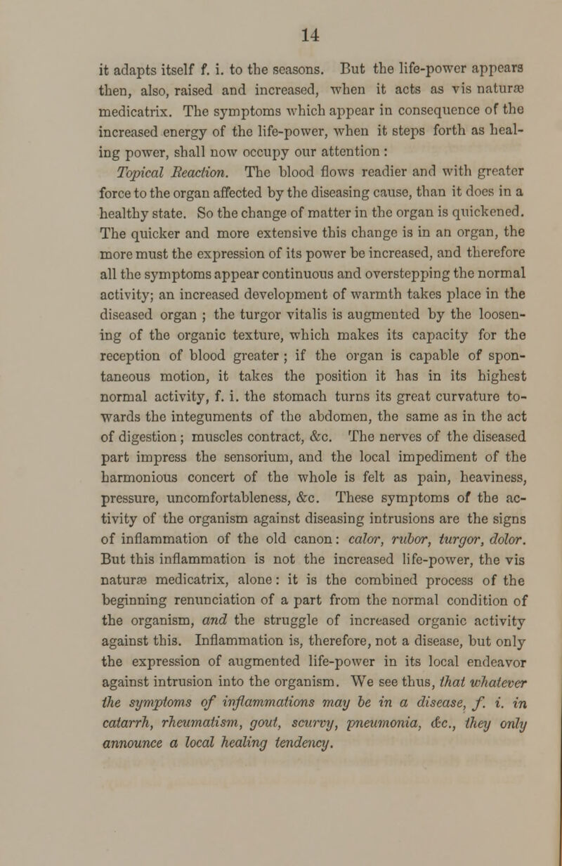 it adapts itself f. i. to the seasons. But the life-power appears then, also, raised and increased, when it acts as vis naturas medicatrix. The symptoms which appear in consequence of the increased energy of the life-power, when it steps forth as heal- ing power, shall now occupy our attention : Topical Reaction. The blood flows readier and with greater force to the organ affected by the diseasing cause, than it docs in a healthy state. So the change of matter in the organ is quickened. The quicker and more extensive this change is in an organ, the more must the expression of its power be increased, and therefore all the symptoms appear continuous and overstepping the normal activity; an increased development of warmth takes place in the diseased organ ; the turgor vitalis is augmented by the loosen- ing of the organic texture, which makes its capacity for the reception of blood greater ; if the organ is capable of spon- taneous motion, it takes the position it has in its highest normal activity, f. i. the stomach turns its great curvature to- wards the integuments of the abdomen, the same as in the act of digestion; muscles contract, &c. The nerves of the diseased part impress the sensorium, and the local impediment of the harmonious concert of the whole is felt as pain, heaviness, pressure, uncomfortableness, &c. These symptoms of the ac- tivity of the organism against diseasing intrusions are the signs of inflammation of the old canon: calor, rubor, turgor, dolor. But this inflammation is not the increased life-power, the vis naturre medicatrix, alone: it is the combined process of the beginning renunciation of a part from the normal condition of the organism, and the struggle of increased organic activity against this. Inflammation is, therefore, not a disease, but only the expression of augmented life-power in its local endeavor against intrusion into the organism. We see thus, that whatever the symptoms of inflammations may be in a disease, f. i. in catarrh, rheumatism, gout, scurvy, pneumonia, &c, they only announce a local healing tendency.