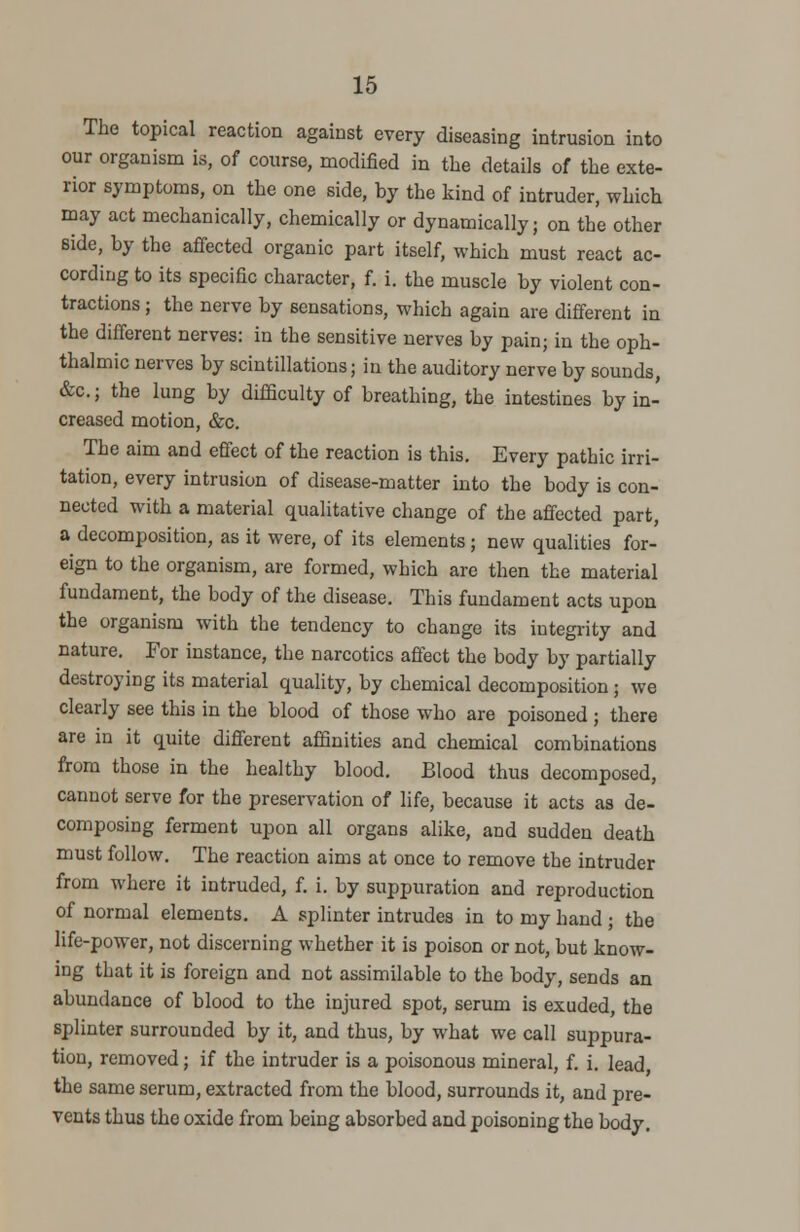 The topical reaction against every diseasing intrusion into our organism is, of course, modified in the details of the exte- rior symptoms, on the one side, by the kind of intruder, which may act mechanically, chemically or dynamically; on the other side, by the affected organic part itself, which must react ac- cording to its specific character, f. i. the muscle by violent con- tractions ; the nerve by sensations, which again are different in the different nerves: in the sensitive nerves by pain; in the oph- thalmic nerves by scintillations; in the auditory nerve by sounds, &c; the lung by difficulty of breathing, the intestines by in- creased motion, &c. The aim and effect of the reaction is this. Every pathic irri- tation, every intrusion of disease-matter into the body is con- nected with a material qualitative change of the affected part, a decomposition, as it were, of its elements; new qualities for- eign to the organism, are formed, which are then the material fundament, the body of the disease. This fundament acts upon the organism with the tendency to change its integrity and nature. For instance, the narcotics affect the body by partially destroying its material quality, by chemical decomposition j we clearly see this in the blood of those who are poisoned ; there are in it quite different affinities and chemical combinations from those in the healthy blood. Blood thus decomposed, cannot serve for the preservation of life, because it acts as de- composing ferment upon all organs alike, and sudden death must follow. The reaction aims at once to remove the intruder from where it intruded, f. i. by suppuration and reproduction of normal elements. A splinter intrudes in to my hand ; the life-power, not discerning whether it is poison or not, but know- ing that it is foreign and not assimilable to the body, sends an abundance of blood to the injured spot, serum is exuded, the splinter surrounded by it, and thus, by what we call suppura- tion, removed; if the intruder is a poisonous mineral, f. i. lead the same serum, extracted from the blood, surrounds it, and pre- vents thus the oxide from being absorbed and poisoning the body.