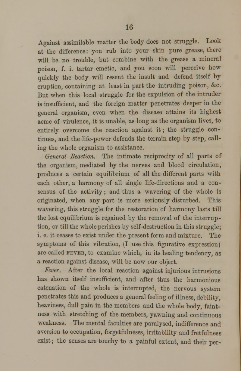 Against assimilable matter the body does not struggle. Look at the difference: you rub into your skin pure grease, there will be no trouble, but combine with the grease a mineral poison, f. i. tartar emetic, and you soon will perceive how quickly the body will resent the insult and defend itself by eruption, containing at least in part the intruding poison, &c. But when this local struggle for the expulsion of the intruder is insufficient, and the foreign matter penetrates deeper in the general organism, even when the disease attains its highest acme of virulence, it is unable, as long as the organism lives, to entirely overcome the reaction against it; the struggle con- tinues, and the life-power defends the terrain step by step, call- ing the whole organism to assistance. General Reaction. The intimate reciprocity of all parts of the organism, mediated by the nerves and blood circulation, produces a certain equilibrium of all the different parts with each other, a harmony of all single life-directions and a con- sensus of the activity ; and thus a wavering of the whole is originated, when any part is more seriously disturbed. This wavering, this struggle for the restoration of harmony lasts till the lost equilibrium is regained by the removal of the interrup- tion, or till the whole perishes by self-destruction in this struggle; i. e. it ceases to exist under the present form and mixture. The symptoms of this vibration, (I use this figurative expression) are called fever, to examine which, in its healing tendency, as a reaction against disease, will be now our object. Fever. After the local reaction against injurious intrusions has shown itself insufficient, and after thus the harmonious catenation of the whole is interrupted, the nervous system penetrates this and produces a general feeling of illness, debility, heaviness, dull pain in the members and the whole body, faint- ness with stretching of the members, yawning and continuous weakness. The mental faculties are paralysed, indifference and aversion to occupation, forgetfulnesss, irritability and fretfulness exist; the senses are touchy to a painful extent, and their per-