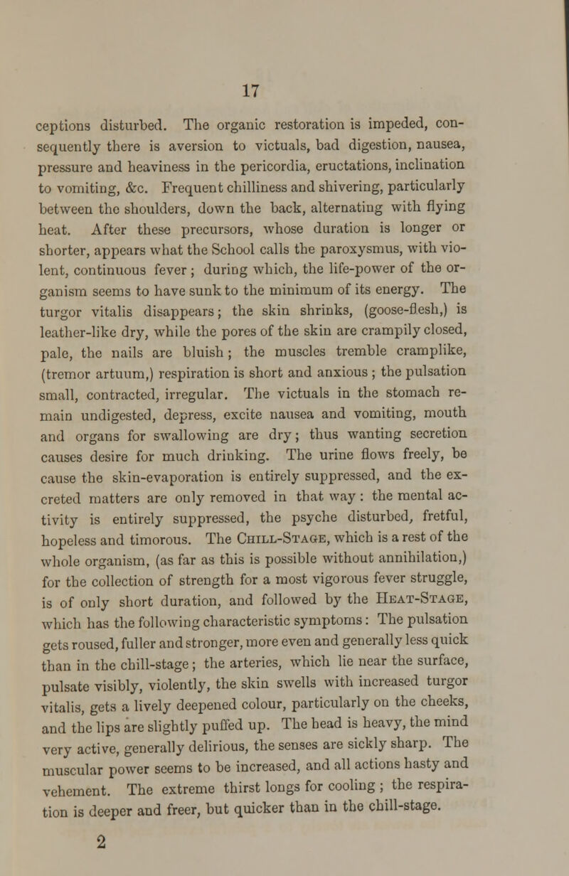 ceptions disturbed. The organic restoration is impeded, con- sequently there is aversion to victuals, bad digestion, nausea, pressure and heaviness in the pericordia, eructations, inclination to vomiting, &c. Frequent chilliness and shivering, particularly between the shoulders, down the back, alternating with flying heat. After these precursors, whose duration is longer or shorter, appears what the School calls the paroxysmus, with vio- lent, continuous fever ; during which, the life-power of the or- ganism seems to have sunk to the minimum of its energy. The turgor vitalis disappears; the skin shrinks, (goose-flesh,) is leather-like dry, while the pores of the skin are crampily closed, pale, the nails are bluish ; the muscles tremble cramplike, (tremor artuum,) respiration is short and anxious ; the pulsation small, contracted, irregular. The victuals in the stomach re- main undigested, depress, excite nausea and vomiting, mouth and organs for swallowing are dry; thus wanting secretion causes desire for much driuking. The urine flows freely, be cause the skin-evaporation is entirely suppressed, and the ex- creted matters are only removed in that way : the mental ac- tivity is entirely suppressed, the psyche disturbed, fretful, hopeless and timorous. The Chill-Stage, which is a rest of the whole organism, (as far as this is possible without annihilation,) for the collection of strength for a most vigorous fever struggle, is of only short duration, and followed by the Heat-Stage, which has the following characteristic symptoms: The pulsation gets roused, fuller and stronger, more even and generally less quick than in the chill-stage; the arteries, which lie near the surface, pulsate visibly, violently, the skin swells with increased turgor vitalis, gets a lively deepened colour, particularly on the cheeks, and the lips are slightly puffed up. The bead is heavy, the mind very active, generally delirious, the senses are sickly sharp. The muscular power seems to be increased, and all actions hasty and vehement. The extreme thirst longs for cooling ; the respira- tion is deeper and freer, but quicker than in the chill-stage.