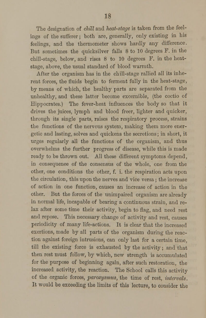 The designation of cliill and heat-stage is taken from the feel- ings of the sufferer; both are, generally, only existing in his feelings, and the thermometer shows hardly any difference. But sometimes the quicksilver falls 8 to 10 degrees F. in the chill-stage, below, and rises 8 to 10 degrees P. in the heat- stage, above, the usual standard of blood warmth. After the organism has in the chill-stage rallied all its inhe- rent forces, the fluids begin to ferment fully in the heat-stage, by means of which, the healthy parts are separated from the unhealthy, and these latter become excernible, (the coctio of Hippocrates.) The fever-heat influences the body so that it drives the juices, lymph and blood freer, lighter and quicker, through its single parts, raises the respiratory process, strains the functions of the nervous system, making them more ener- getic and lasting, solves and quickens the secretions; in short, it urges regularly all the functions of the organism, and thus overwhelms the further progress of disease, while this is made ready to be thrown out. All these different symptoms depend, in consequenee of the consensus of the whole, one from the other, one conditions the other, f. i. the respiration acts upon the circulation, this upon the nerves and vice versa ; the increase of action in one function, causes an increase of action in the other. But the forces of the unimpaired organism are already in normal life, incapable of bearing a continuous strain, and re- lax after some time their activity, begin to flag, and need rest and repose. This necessary change of activity and rest, causes periodicity of many life-actions. It is clear that the increased exertions, made by all parts of the organism during the reac- tion against foreign intrusions, can only last for a certain time, till the existing force is exhausted by the activity; and that then rest must follow, by which, new strength is accumulated for the purpose of beginning again, after such restoration, the increased activity, the reaction. The School calls this activity of the organic forces, paroxysmus, the time of rest, intervals. It would be exceeding the limits of this lecture, to consider the