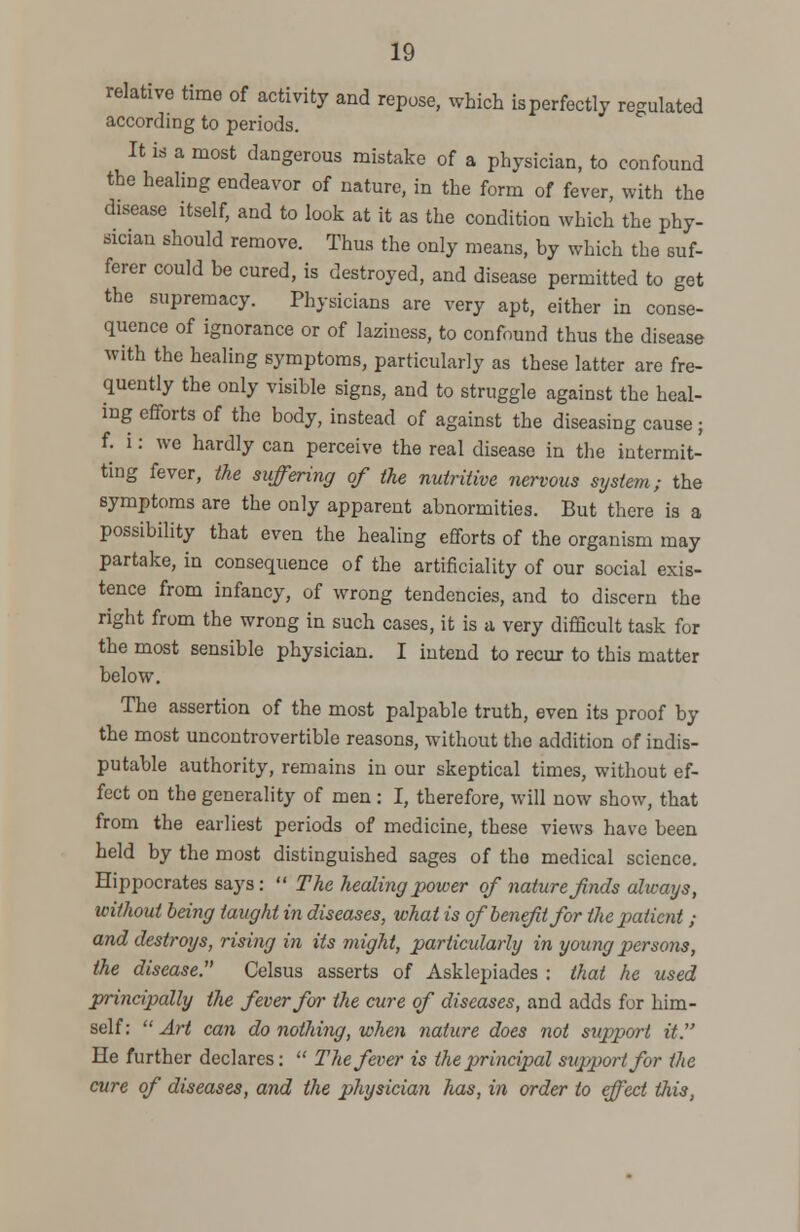 relative time of activity and repose, which is perfectly regulated according to periods. It is a most dangerous mistake of a physician, to confound the healing endeavor of nature, in the form of fever, with the disease itself, and to look at it as the condition which the phy- sician should remove. Thus the only means, by which the suf- ferer could be cured, is destroyed, and disease permitted to get the supremacy. Physicians are very apt, either in conse- quence of ignorance or of laziness, to confound thus the disease with the healing symptoms, particularly as these latter are fre- quently the only visible signs, and to struggle against the heal- ing efforts of the body, instead of against the diseasing cause; f. i: we hardly can perceive the real disease in the intermit- ting fever, the suffering of the nutritive nervous system; the symptoms are the only apparent abnormities. But there ia a possibility that even the healing efforts of the organism may partake, in consequence of the artificiality of our social exis- tence from infancy, of wrong tendencies, and to discern the right from the wrong in such cases, it is a very difficult task for the most sensible physician. I intend to recur to this matter below. The assertion of the most palpable truth, even its proof by the most uncontrovertible reasons, without the addition of indis- putable authority, remains in our skeptical times, without ef- fect on the generality of men : I, therefore, will now show, that from the earliest periods of medicine, these views have been held by the most distinguished sages of the medical science. Hippocrates says:  The healing power of nature fnds always, without being taught in diseases, what is of benefit for the patient ; and destroys, rising in its might, particularly in young persons, the disease. Celsus asserts of Asklepiades : that he used principally the fever for the cure of diseases, and adds for him- self:  Art can do nothing, when nature does not support it. He further declares:  The fever is the principal support for the cure of diseases, and the physician has, in order to effect tiiis,