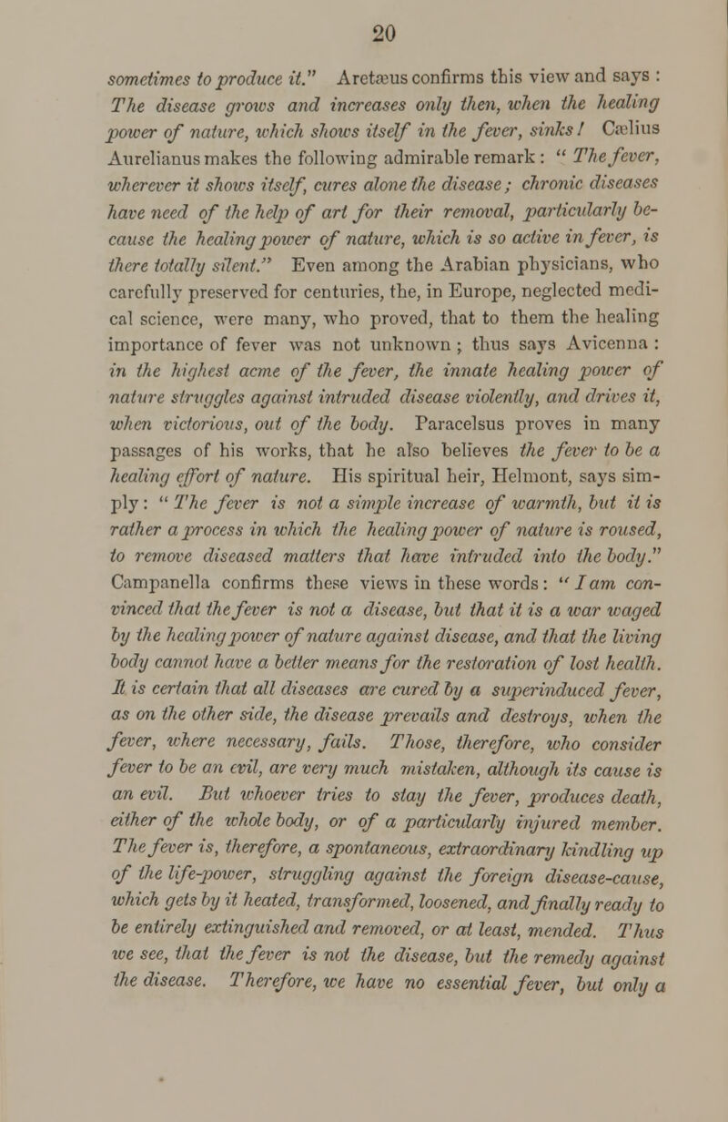 sometimes to produce it. Aretaeus confirms this view and says : The disease groxvs and increases only then, when the healing power of nature, which shows itself in the fever, sinks! Ca'lius Aurelianus makes the following admirable remark :  The fever, wherever it shoivs itself cures alone the disease; chronic diseases have need of the help of art for their removal, particularly be- cause the healing power of nature, which is so active in fever, is there totally silent. Even among the Arabian physicians, who carefully preserved for centuries, the, in Europe, neglected medi- cal science, were many, who proved, that to them the healing importance of fever was not unknown ; thus says Avicenna : in the highest acme of the fever, the innate healing power of nature struggles against intruded disease violently, and drives it, when victorious, out of the body. Paracelsus proves in many passages of his works, that he also believes the fever to be a healing effort of nature. His spiritual heir, Helmont, says sim- ply :  The fever is not a simple increase of warmth, but it is rather a process in which the healing power of nature is roused, to remove diseased matters that have intruded into the body. Campanella confirms these views in these words: lam con- vinced that the fever is not a disease, but that it is a war waged by the healing power of nature against disease, and that the living body cannot have a better means for the restoration of lost health. It is certain that all diseases are cured by a superinduced fever, as on the other side, the disease prevails and destroys, when the fever, where necessary, fails. Those, therefore, who consider fever to be an evil, are very much mistaken, although its cause is an evil. But whoever tries to stay the fever, produces death, either of the whole body, or of a particularly injured member. The fever is, therefore, a spontaneous, extraordinary kindling up of the life-power, struggling against the foreign disease-cause, which gets by it heated, transformed, loosened, and finally ready to be entirely extinguished and removed, or at least, mended. Thus we see, thai the fever is not the disease, but the remedy against the disease. Therefore, we have no essential fever, but only a