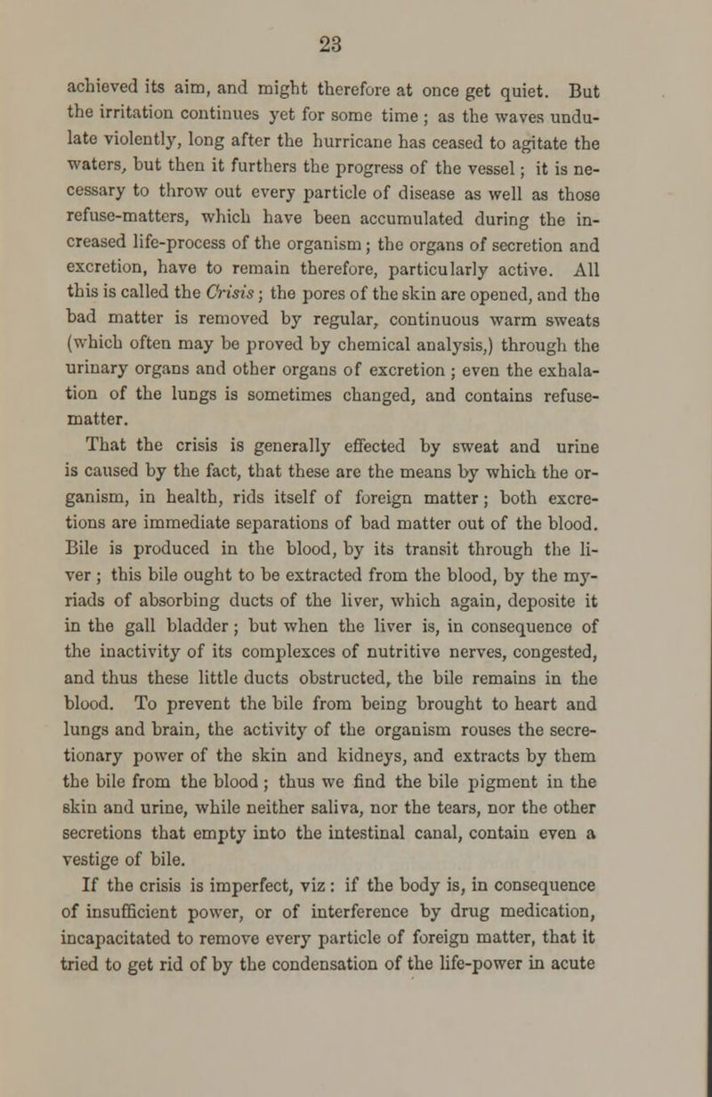 achieved its aim, and might therefore at once get quiet. But the irritation continues yet for some time ; as the waves undu- late violently, long after the hurricane has ceased to agitate the waters, but then it furthers the progress of the vessel; it is ne- cessary to throw out every particle of disease as well as those refuse-matters, which have been accumulated during the in- creased life-process of the organism ; the organs of secretion and excretion, have to remain therefore, particularly active. All this is called the Crisis; the pores of the skin are opened, and the bad matter is removed by regular, continuous warm sweats (which often may be proved by chemical analysis,) through the urinary organs and other organs of excretion ; even the exhala- tion of the lungs is sometimes changed, and contains refuse- matter. That the crisis is generally effected by sweat and urine is caused by the fact, that these are the means by which the or- ganism, in health, rids itself of foreign matter; both excre- tions are immediate separations of bad matter out of the blood. Bile is produced in the blood, by its transit through the li- ver ; this bile ought to be extracted from the blood, by the my- riads of absorbing ducts of the liver, which again, deposite it in the gall bladder ; but when the liver is, in consequence of the inactivity of its complexces of nutritive nerves, congested, and thus these little ducts obstructed, the bile remains in the blood. To prevent the bile from being brought to heart and lungs and brain, the activity of the organism rouses the secre- tionary power of the skin and kidneys, and extracts by them the bile from the blood ; thus we find the bile pigment in the 6kin and urine, while neither saliva, nor the tears, nor the other secretions that empty into the intestinal canal, contain even a vestige of bile. If the crisis is imperfect, viz : if the body is, in consequence of insufficient power, or of interference by drug medication, incapacitated to remove every particle of foreign matter, that it tried to get rid of by the condensation of the life-power in acute