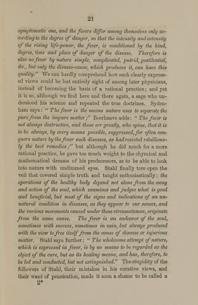 symptomatic one, and the fevers differ among themselves only ac- cording to the degree of danger, so that the intensity andextensity of the rising life-power, the fever, is conditioned by the kind, degree, time and place of danger of the disease. Therefore is also no fever by nature simple, complicated, putrid, pestilential, &c, but only the disease-cause, which produces it, can have this quality. We can hardly comprehend how such clearly express- ed views could be lost entirely sight of among later physicians, instead of becoming the basis of a rational practice; and yet it is so, although we find here and there again, a sage who un- derstood his science and repeated the true doctrines. Syden- ham says :  The fever is the means nature uses to separate the pure from the impure matter ; Boerhaave adds:  The fever is not always destructive, and those err greatly, who opine, that it is to be alicays, by every means possible, suppressed, for often con- quers nature by the fever such diseases, as had resisted rebellious- ly the best remedies; but although he did much for a more rational practice, he gave too much weight to the chymical and mathematical dreams of his predecessors, as to be able to look into nature with undimmed eyes. Stahl finally tore open the veil that covered simple truth and taught enthusiastically: the operations of the healthy body depend not alone from the sway and action of the soul, which examines and judges what is good and beneficial, but most of the signs and indications of an un- natural condition in diseases, as they appear to our senses, and the various movements caused under these circumstances, originate from the same cause. The fever is an endeavor of the soul, sometimes iviih success, sometimes in vain, but always produced with the view to free itself from the cause of disease or injurious matter. Stahl says further:  The wholesome attempt of nature, which is expressed in fever, is by no means to be regarded as the object of the cure, but as its healing means, and has, therefore, to be led and conducted, but not extinguished. The stupidity of the followers of Stahl, their mistakes in his curative views, and their want of penetration, made it soon a shame to be called a 2*