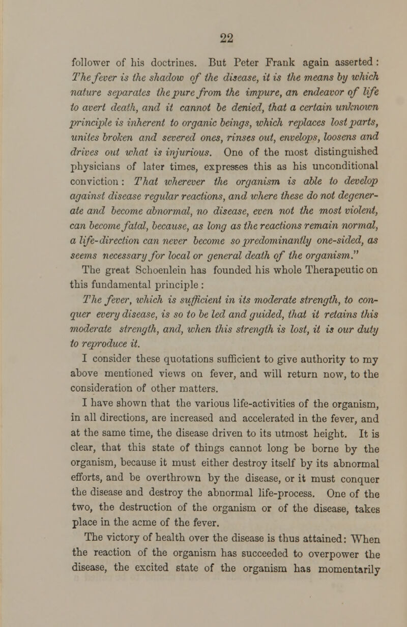 follower of his doctrines. But Peter Frank again asserted : The fever is the shadow of the disease, it is the means by which nature separates the pure from the impure, an endeavor of life to avert death, and it cannot be denied, that a certain unlcnown principle is inherent to organic beings, which replaces lost parts, unites broken and severed ones, rinses out, envelops, loosens and drives out what is injurious. One of the most distinguished physicians of later times, expresses this as his unconditional conviction: That wherever the organism is able to develop against disease regular reactions, and where these do not degener- ate and become abnormal, no disease, even not the most violent, can become fatal, because, as long as the reactions remain normal, a life-direction can never become so predominantly one-sided, as seems necessary for local or general death of the organism. The great Schoenlein has founded his whole Therapeutic on this fundamental principle: The fever, ichich is sufficient in its moderate strength, to con- quer every disease, is so to be led and guided, that it retains this moderate strength, and, when this strength is lost, it is our duty to reproduce it. I consider these quotations sufficient to give authority to my above mentioned views on fever, and will return now, to the consideration of other matters. I have shown that the various life-activities of the organism, in all directions, are increased and accelerated in the fever, and at the same time, the disease driven to its utmost height. It is clear, that this state of things cannot long be borne by the organism, because it must either destroy itself by its abnormal efforts, and be overthrown by the disease, or it must conquer the disease and destroy the abnormal life-process. One of the two, the destruction of the organism or of the disease, takes place in the acme of the fever. The victory of health over the disease is thus attained: When the reaction of the organism has succeeded to overpower the disease, the excited state of the organism has momentarily