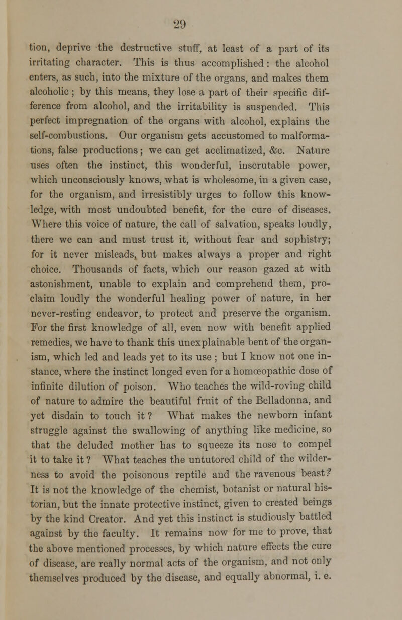 tion, deprive the destructive stuff, at least of a part of its irritating character. This is thus accomplished: the alcohol enters, as such, into the mixture of the organs, and makes them alcoholic ; by this means, they lose a part of their specific dif- ference from alcohol, and the irritability is suspended. This perfect impregnation of the organs with alcohol, explains the self-combustions. Our organism gets accustomed to malforma- tions, false productions; we can get acclimatized, &c. Nature uses often the instinct, this wonderful, inscrutable power, which unconsciously knows, what is wholesome, in a given case, for the organism, and irresistiblj' urges to follow this know- ledge, with most undoubted benefit, for the cure of diseases. Where this voice of nature, the call of salvation, speaks loudly, there we can and must trust it, without fear and sophistry; for it never misleads, but makes always a proper and right choice. Thousands of facts, which our reason gazed at with astonishment, unable to explain and comprehend them, pro- claim loudly the wonderful healing power of nature, in her never-resting endeavor, to protect and preserve the organism. For the first knowledge of all, even now with benefit applied remedies, we have to thank this unexplainable bent of the organ- ism, which led and leads yet to its use ; but I know not one in- stance, where the instinct longed even for a homoeopathic dose of infinite dilution of poison. Who teaches the wild-roving child of nature to admire the beautiful fruit of the Belladonna, and yet disdain to touch it ? What makes the newborn infant struggle against the swallowing of anything like medicine, so that the deluded mother has to squeeze its nose to compel it to take it ? WThat teaches the untutored child of the wilder- ness to avoid the poisonous reptile and the ravenous beast t It is not the knowledge of the chemist, botanist or natural his- torian, but the innate protective instinct, given to created beings by the kind Creator. And yet this instinct is studiously battled against by the faculty. It remains now for me to prove, that the above mentioned processes, by which nature effects the cure of disease, are really normal acts of the organism, and not only themselves produced by the disease, and equally abnormal, i. e.