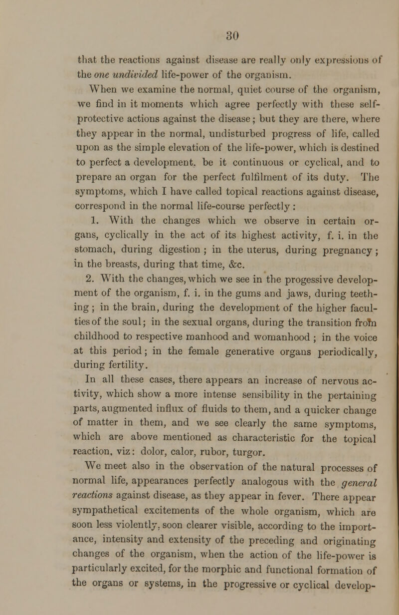 that the reactions against disease are really only expressions of the one undivided life-power of the organism. When we examine the normal, quiet course of the organism, we find in it moments which agree perfectly with these self- protective actions against the disease; but they are there, where they appear in the normal, undisturbed progress of life, called upon as the simple elevation of the life-power, which is destined to perfect a development, be it continuous or cyclical, and to prepare an organ for the perfect fulfilment of its duty. The symptoms, which I have called topical reactions against disease, correspond in the normal life-course perfectly: 1. With the changes which we observe in certain or- gans, cyclically in the act of its highest activity, f. i. in the stomach, during digestion ; in the uterus, during pregnancy ; in the breasts, during that time, &c. 2. With the changes, which we see in the progessive develop- ment of the organism, f. i. in the gums and jaws, during teeth- ing ; in the brain, during the development of the higher facul- ties of the soul; in the sexual organs, during the transition fro?n childhood to respective manhood and womanhood ; in the voice at this period; in the female generative organs periodically, during fertility. In all these cases, there appears an increase of nervous ac- tivity, which show a more intense sensibility in the pertaining parts, augmented influx of fluids to them, and a quicker change of matter in them, and we see clearly the same symptoms, which are above mentioned as characteristic for the topical reaction, viz: dolor, calor, rubor, turgor. We meet also in the observation of the natural processes of normal life, appearances perfectly analogous with the general reactions against disease, as they appear in fever. There appear sympathetical excitements of the whole organism, which are soon less violently, soon clearer visible, according to the import- ance, intensity and extensity of the preceding and originating changes of the organism, when the action of the life-power is particularly excited, for the morphic and functional formation of the organs or systems, in the progressive or cyclical develop-