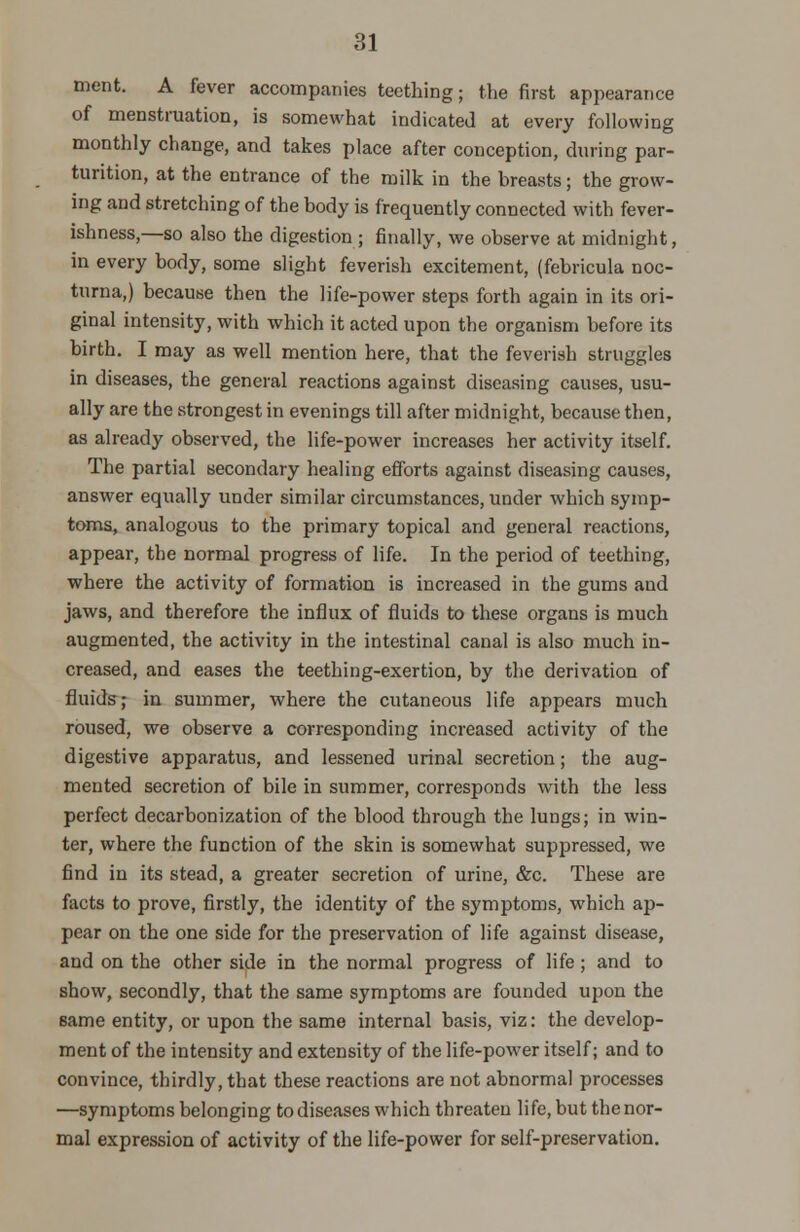 ment. A fever accompanies teething; the first appearance of menstruation, is somewhat indicated at every following monthly change, and takes place after conception, during par- turition, at the entrance of the milk in the breasts; the grow- ing and stretching of the body is frequently connected with fever- ishness,—so also the digestion ; finally, we observe at midnight, in every body, some slight feverish excitement, (febricula noc- turna,) because then the life-power steps forth again in its ori- ginal intensity, with which it acted upon the organism before its birth. I may as well mention here, that the feverish struggles in diseases, the general reactions against diseasing causes, usu- ally are the strongest in evenings till after midnight, because then, as already observed, the life-power increases her activity itself. The partial secondary healing efforts against diseasing causes, answer equally under similar circumstances, under which symp- toms, analogous to the primary topical and general reactions, appear, the normal progress of life. In the period of teething, where the activity of formation is increased in the gums and jaws, and therefore the influx of fluids to these organs is much augmented, the activity in the intestinal canal is also much in- creased, and eases the teething-exertion, by the derivation of fluids; in summer, where the cutaneous life appears much roused, we observe a corresponding increased activity of the digestive apparatus, and lessened urinal secretion; the aug- mented secretion of bile in summer, corresponds with the less perfect decarbonization of the blood through the lungs; in win- ter, where the function of the skin is somewhat suppressed, we find in its stead, a greater secretion of urine, &c. These are facts to prove, firstly, the identity of the symptoms, which ap- pear on the one side for the preservation of life against disease, and on the other side in the normal progress of life; and to show, secondly, that the same symptoms are founded upon the same entity, or upon the same internal basis, viz: the develop- ment of the intensity and extensity of the life-power itself; and to convince, thirdly, that these reactions are not abnormal processes —symptoms belonging to diseases which threaten life, but thenor- mal expression of activity of the life-power for self-preservation.