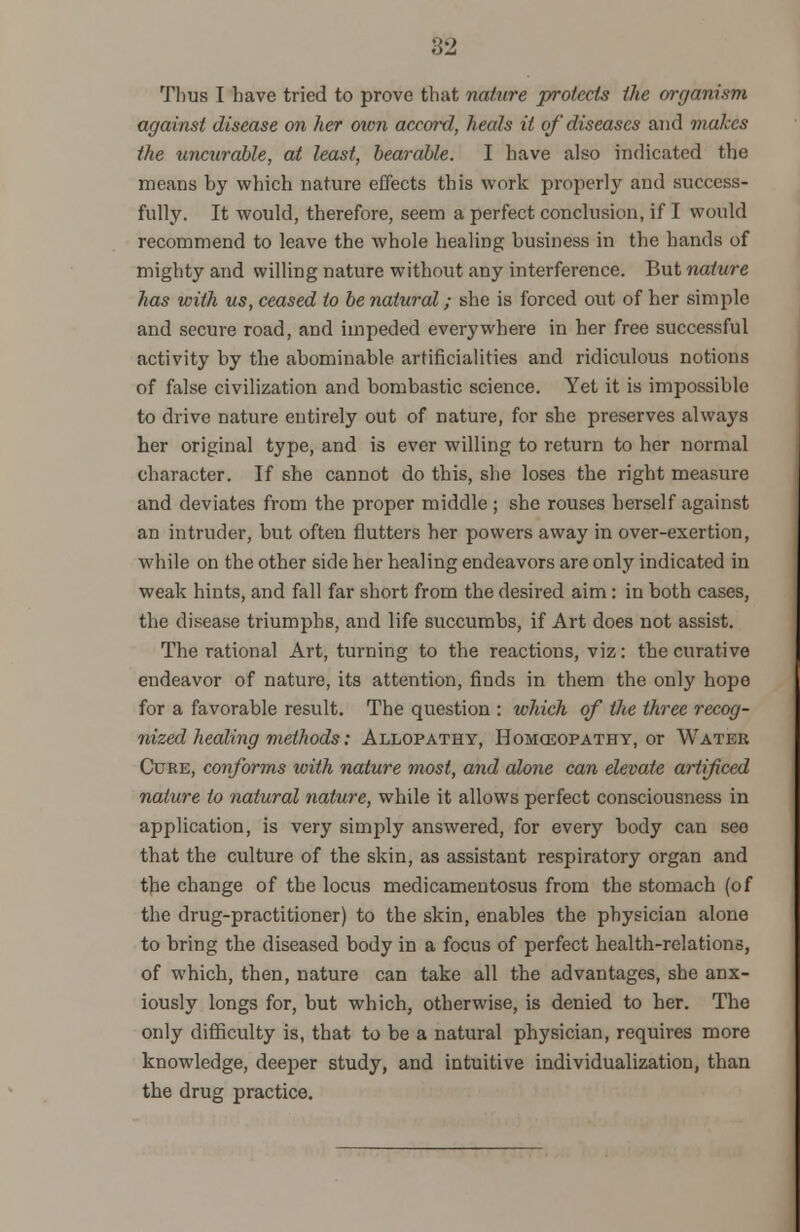 82 Thus I have tried to prove that nature protects the organism against disease on her own accord, heals it of diseases and makes the uncurable, at least, bearable. I have also indicated the means by which nature effects this work properly and success- fully. It would, therefore, seem a perfect conclusion, if I would recommend to leave the whole healing business in the hands of mighty and willing nature without any interference. But nature has with us, ceased to be natural; she is forced out of her simple and secure road, and impeded everywhere in her free successful activity by the abominable artificialities and ridiculous notions of false civilization and bombastic science. Yet it is impossible to drive nature entirely out of nature, for she preserves always her original type, and is ever willing to return to her normal character. If she cannot do this, she loses the right measure and deviates from the proper middle; she rouses herself against an intruder, but often flutters her powers away in over-exertion, while on the other side her healing endeavors are only indicated in weak hints, and fall far short from the desired aim: in both cases, the disease triumphs, and life succumbs, if Art does not assist. The rational Art, turning to the reactions, viz: the curative endeavor of nature, its attention, finds in them the only hope for a favorable result. The question : which of the three recog- nized healing methods: Allopathy, Homoeopathy, or Water Cure, conforms with nature most, and alone can elevate artifced nature to natural nature, while it allows perfect consciousness in application, is very simply answered, for every body can seo that the culture of the skin, as assistant respiratory organ and the change of the locus medicamentosus from the stomach (of the drug-practitioner) to the skin, enables the physician alone to bring the diseased body in a focus of perfect health-relations, of which, then, nature can take all the advantages, she anx- iously longs for, but which, otherwise, is denied to her. The only difficulty is, that to be a natural physician, requires more knowledge, deeper study, and intuitive individualization, than the drug practice.