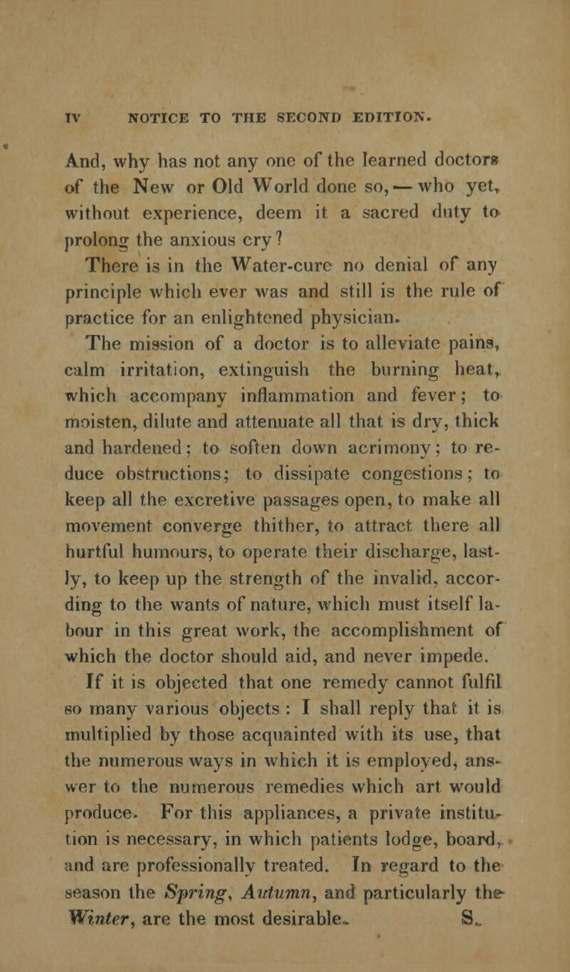 A.nd, why has not any one of the learned doctors of the New or Old World done so, — who yet, without experience, deem it a sacred duty to prolong the anxious cry? There is in the Water-cure no denial of any principle which ever was and still is the rule of practice for an enlightened physician. The mission of a doctor is to alleviate pains, calm irritation, extinguish the burning heat, which accompany inflammation and fever; to moisten, dilute and attenuate all that is dry, thick and hardened; to soften down acrimony; to re- duce obstructions; to dissipate congestions; to keep all the excretive passages open, to make all movement converge thither, to attract there all hurtful humours, to operate their discharge, last- ly, to keep up the strength of the invalid, accor- ding to the wants of nature, which must itself la- bour in this great work, the accomplishment of which the doctor should aid, and never impede. If it is objected that one remedy cannot fulfil so many various objects : I shall reply that it is multiplied by those acquainted with its use, that the numerous ways in which it is employed, ans- wer to the numerous remedies which art would produce. For this appliances, a private institu- tion is necessary, in which patients lodge, board, and are professionally treated. In regard to the season the Spring, Autumn, and particularly the Winter, are the most desirable.* S^