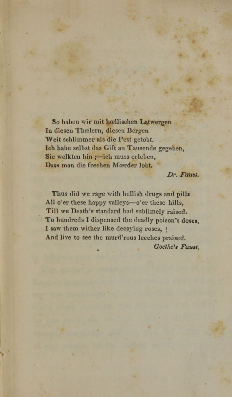 So haben wir mit hosllisehen Latwergen In diesen Thielern, diesen Bergen Weit schlimmer als die Pest getobt. Ich habe selbst das Gift an Tausende gegeben, Sie welkten hin ;—ich muss erleben, Dass man die frechen Mrerder lobt. Dr. Faust. Thus did we rage with hellish drugs and pills All o'er these happy valleys—o'er these hills, Till we Death's standard had sublimely raised. To hundreds I dispensed the deadly poison's doses, I saw them wither like decaying roses, ( And live to see the murd'rous leeches praised. Goethe''* Faun.