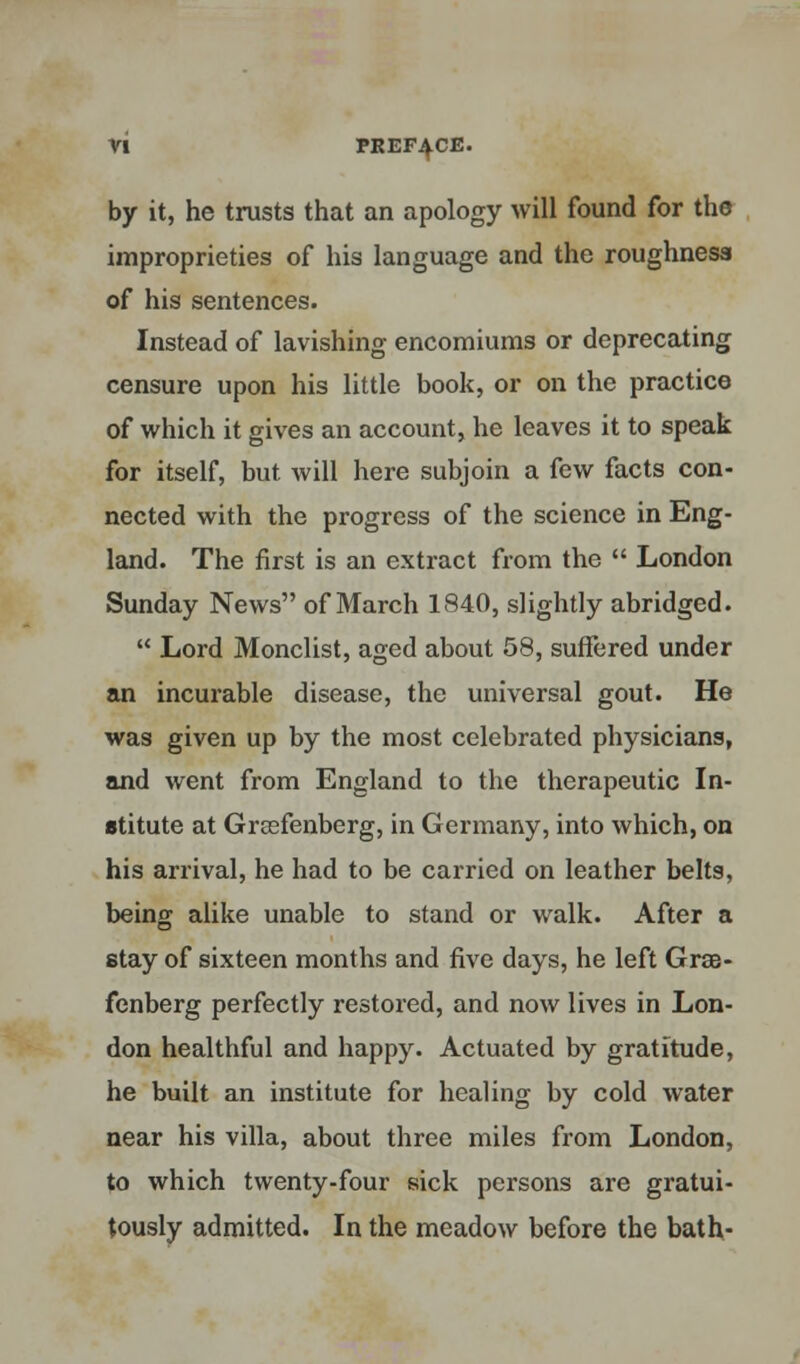 by it, he trusts that an apology will found for the improprieties of his language and the roughness of his sentences. Instead of lavishing encomiums or deprecating censure upon his little book, or on the practice of which it gives an account, he leaves it to speak for itself, but will here subjoin a few facts con- nected with the progress of the science in Eng- land. The first is an extract from the  London Sunday News of March 1840, slightly abridged.  Lord Monclist, aged about 58, suffered under an incurable disease, the universal gout. He was given up by the most celebrated physicians, and went from England to the therapeutic In- stitute at Greefenberg, in Germany, into which, on his arrival, he had to be carried on leather belts, being alike unable to stand or walk. After a stay of sixteen months and five days, he left Grae- fenberg perfectly restored, and now lives in Lon- don healthful and happy. Actuated by gratitude, he built an institute for healing by cold water near his villa, about three miles from London, to which twenty-four sick persons are gratui- tously admitted. In the meadow before the bath-