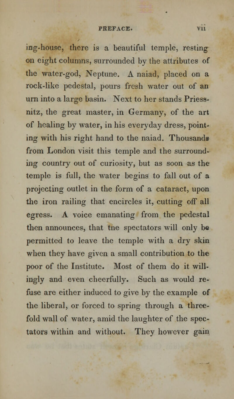 ing-house, there is a beautiful temple, resting on eight columns, surrounded by the attributes of the water-god, Neptune. A naiad, placed on a rock-like pedestal, pours fresh water out of an urn into a large basin. Next to her stands Priess- nitz, the great master, in Germany, of the art of healing by water, in his everyday dress, point- ing with his right hand to the naiad. Thousands from London visit this temple and the surround- ing country out of curiosity, but as soon as the temple is full, the water begins to fall out of a projecting outlet in the form of a cataract, upon the iron railing that encircles it, cutting off all egress. A voice emanating from the pedestal then announces, that tne spectators will only be permitted to leave the temple with a dry skin when they have given a small contribution to the poor of the Institute. Most of them do it will- ingly and even cheerfully. Such as would re- fuse are either induced to give by the example of the liberal, or forced to spring through a three- fold wall of water, amid the laughter of the spec- tators within and without. They however gain