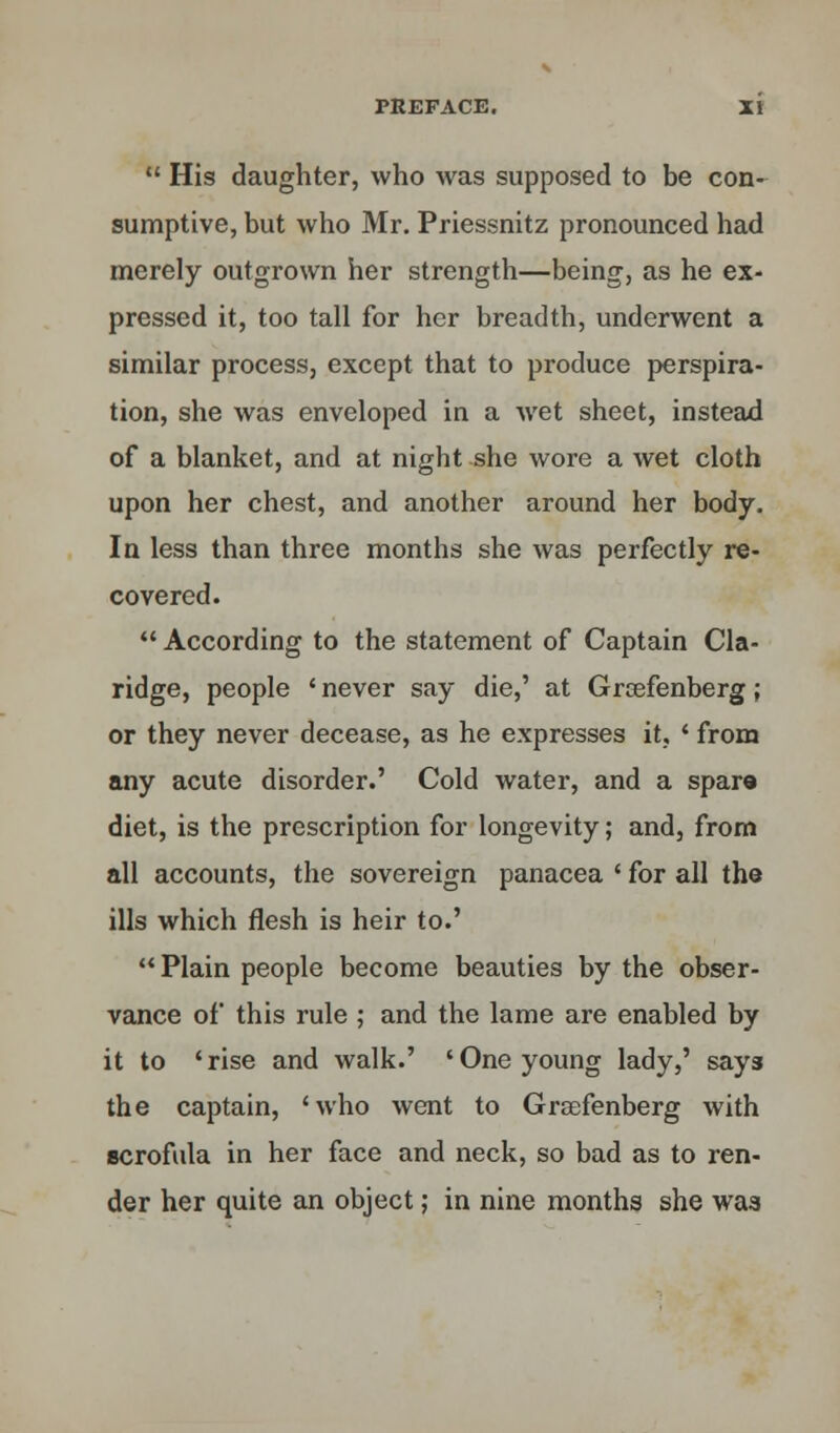  His daughter, who was supposed to be con- sumptive, but who Mr. Priessnitz pronounced had merely outgrown her strength—being, as he ex- pressed it, too tall for her breadth, underwent a similar process, except that to produce perspira- tion, she was enveloped in a wet sheet, instead of a blanket, and at night she wore a wet cloth upon her chest, and another around her body. In less than three months she was perfectly re- covered.  According to the statement of Captain Cla- ridge, people ' never say die,' at Grcefenberg; or they never decease, as he expresses it, ' from any acute disorder.' Cold water, and a spare diet, is the prescription for longevity; and, from all accounts, the sovereign panacea ' for all the ills which flesh is heir to.'  Plain people become beauties by the obser- vance of this rule ; and the lame are enabled by it to 'rise and walk.' 'One young lady,' says the captain, 'who went to Grasfenberg with scrofula in her face and neck, so bad as to ren- der her quite an object; in nine months she waa